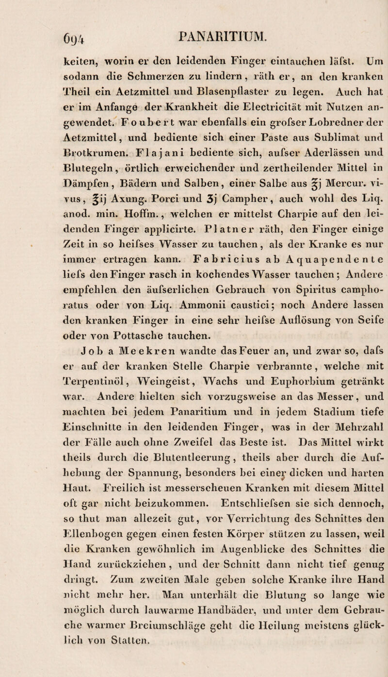 6(J4 keilen, worin er den leidenden Finger eintauchen läfsl. Um sodann die Schmerzen zu lindern , räth er, an den kranken Theil ein Aetzmittel und Blasenpflaster zu legen. Auch hat er im Anfänge der Krankheit die Electricität mit Nutzen an¬ gewendet. F oubert war ebenfalls ein grofser Lobredner der Aetzmittel, und bediente sich einer Paste aus Sublimat und Brotkrumen. Flajani bediente sich, aufser Aderlässen und Blutegeln, örtlich erweichender und zertheilender Mittel in Dämpfen, Bädern und Salben, einer Salbe aus Mercur. vi~ vus, ^ij Axung. Porci und 3j Campher, auch wohl des Liq. anod. min. HofFm., welchen er mittelst Charpie auf den lei¬ denden Finger applicirte. Platner räth, den Finger einige Zeit in so heifses Wasser zu tauchen, als der Kranke es nur immer ertragen kann. Fabricius ab Aquapendente liefs den Finger rasch in kochendes Wasser tauchen; Andere empfehlen den äufserlichen Gebrauch von Spiritus campho- ratus oder von Liq. Ammonii caustici; noch Andere lassen den kranken Finger in eine sehr heifse Auflösung von Seife oder von Pottasche tauchen. Job a Meekren wandte das Feuer an, und zwar so, dafs er auf der kranken Stelle Charpie verbrannte, welche mit Terpentinöl, Weingeist, Wachs und Euphorbium getränkt war. Andere hielten sich vorzugsweise an das Messer, und machten bei jedem Panaritium und in jedem Stadium tiefe Einschnitte in den leidenden Finger, was in der Mehrzahl der P'älle auch ohne Zweifel das Beste ist. Das Mittel wirkt theils durch die Blutentleerung , theils aber durch die Auf¬ hebung der Spannung, besonders bei einer dicken und harten Haut. Freilich ist messerscheuen Kranken mit diesem Mittel oft gar nicht beizukommen. Entschliefsen sie sich dennoch, so thut man allezeit gut, vor Verrichtung des Schnittes den Ellenbogen gegen einen festen Körper stützen zu lassen, weil die Kranken gewöhnlich im Augenblicke des Schnittes die Hand zurückziehen , und der Schnitt dann nicht tief genug dringt. Zum zweiten Male geben solche Kranke ihre Hand nicht mehr her. Man unterhält die Blutung so lange wie möglich durch lauwarme Handbäder, und unter dem Gebrau¬ che warmer Breiumschläge geht die Heilung meistens glück¬ lich von Stallen.
