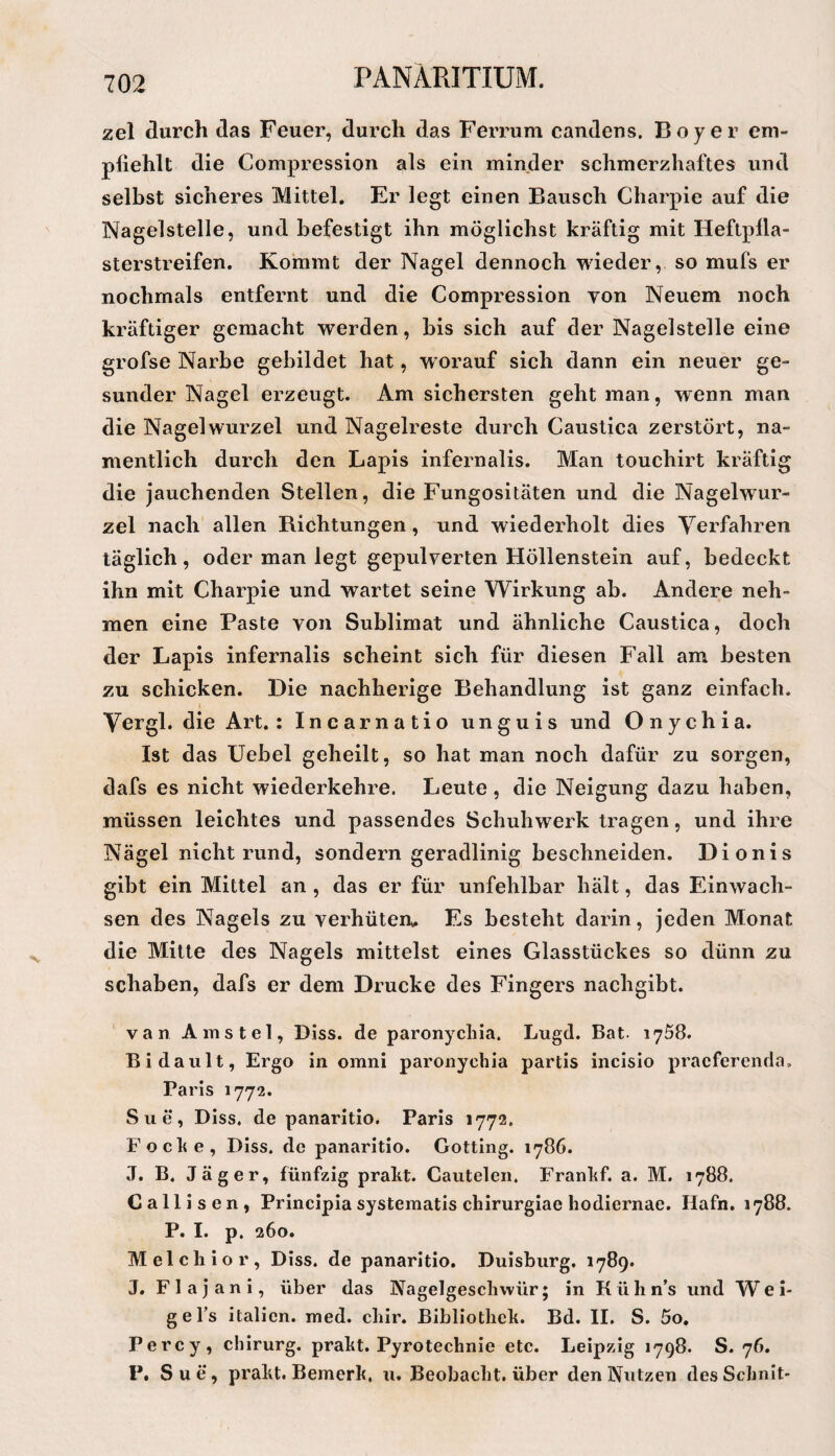 zel durch das Feuer, durch das Ferrum candens. Boy er em¬ pfiehlt die Compression als ein minder schmerzhaftes und selbst sicheres Mittel. Er legt einen Bausch Charpie auf die Nagelstelle, und befestigt ihn möglichst kräftig mit Heftpila¬ sterstreifen. Kommt der Nagel dennoch wieder, so mufs er nochmals entfernt und die Compression von Neuem noch kräftiger gemacht werden, bis sich auf der Nagelstelle eine grofse Narbe gebildet hat, w orauf sich dann ein neuer ge¬ sunder Nagel erzeugt. Am sichersten geht man, wenn man die Nagel Wurzel und Nagelreste durch Caustica zerstört, na¬ mentlich durch den Lapis infernalis. Man touchirt kräftig die jauchenden Stellen, die Fungositäten und die Nagelwur¬ zel nach allen Richtungen, und wiederholt dies Verfahren täglich, oder man legt gepulverten Höllenstein auf, bedeckt ihn mit Charpie und wartet seine Wirkung ab. Andere neh¬ men eine Paste von Sublimat und ähnliche Caustica, doch der Lapis infernalis scheint sich für diesen Fall am besten zu schicken. Die nachherige Behandlung ist ganz einfach. Vergl. die Art. : Incarnatio unguis und Onychia. Ist das Uebel geheilt, so hat man noch dafür zu sorgen, dafs es nicht wiederkehre. Leute , die Neigung dazu haben, müssen leichtes und passendes Schuliwerk tragen, und ihre Nägel nicht rund, sondern geradlinig beschneiden, Dionis gibt ein Mittel an , das er für unfehlbar hält, das Einwach¬ sen des Nagels zu verhüten» Es besteht darin, jeden Monat die Mitte des Nagels mittelst eines Glasstückes so dünn zu schaben, dafs er dem Drucke des Fingers nachgibt. van Ainstel, Diss. de paronycliia. Lugd. Bat. 1758. Bi dault, Ergo in omni paronychia partis incisio praeferenda, Paris 1772. Sue, Diss. de panaritio. Paris 1772. Foclie, Diss. de panaritio. Gotting. 1786. J. B. Jäger, fünfzig prakt. Cautelen. Frankf. a. M. 1788. Callisen, Principia systematis chirurgiae hodiernae. Hafn. 1788. P. I. p. 260. Melchior, Diss. de panaritio. Duisburg. 1789. J. Flajani, über das Nagelgeschwür; in Kühn’s und We i- gel’s italicn. med. chir. Bibliothek. Bd. II. S. 5o, Perey, Chirurg, prakt. Pyrotechnie etc. Leipzig 1798. S. 76. P. Sue, prakt. Bemerk, u. Beobacht, über den Nutzen desSchnit-