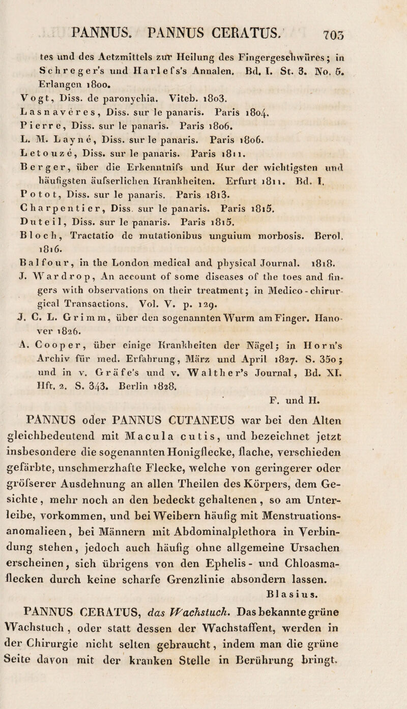 PANNUS. PANNUS CERATUS. tes und des Aetzmittels zur Heilung des Fingergesclivvüres; in Schreger’s und Harlefs’s Annalen. Bd, I. St. 3. No, 5. Erlangen i8oo. Vogt, Diss. de paronycliia. Viteb. i8o3. Lasnaveres, Diss. sur le panaris. Paris 1804. Pierre, Diss. sur le panaris. Paris 1806. L. M. Lay ne, Diss. sur le panaris. Paris 1806. Letouze, Diss. sur le panaris. Paris 1811. Berger, über die Erbenntnifs und Kur der wichtigsten und häufigsten äufserlichen Kranhheiten. Erfurt 1811. Bd. I. Po tot, Diss. sur le panaris. Paris i8i3. Charpentier, Diss. sur le panaris. Paris i8i5. Duteil, Diss. sur le panaris. Paris 1815. Bloch, Tractatio de mutationibus unguium morbosis. BeroL 1816. Balfour, in the London medical and physical Journal. 1818. J. Wardrop, An account of some diseases of the toes and fin- gers with observations on their treatment; in Medico - chirur- gical Transactions. Vol. V. p. 129. J. C. L. Grimm, über den sogenannten Wurm am Finger. Hano- ver 1826. A. Co Oper, über einige Kranhheiten der Nägel 5 in Horn’s Archiv für ined. Erfahrung, März und April 1827. S. 35o; und in v. G r ä f e’s und v. Walther’s Journal, Bd. XL Hfc. 2. S, 343. Berlin 1828, F. und H. PANNUS oder PANNUS CUTANEUS war bei den Alten gleichbedeutend mit Macula cutis, und bezeichnet jetzt insbesondere die sogenannten Honigflecke, flache, verschieden gefärbte, unschmerzhafte Flecke, welche von geringerer oder gröfserer Ausdehnung an allen Theilen des Körpers, dem Ge¬ sichte , mehr noch an den bedeckt gehaltenen, so am Unter¬ leibe, Vorkommen, und bei Weibern häufig mit Menstruations- anomalieen, bei Männern mit Abdominalplethora in Verbin¬ dung stehen, jedoch auch häufig ohne allgemeine Ursachen erscheinen, sich übrigens von den Ephelis - und Chloasma¬ flecken durch keine scharfe Grenzlinie absondern lassen. Blasius. PANNUS CERiVTUS, das Tf'achstuch, Das bekannte grüne Wachstuch , oder statt dessen der Wachstaffent, werden in der Chirurgie nicht selten gebraucht, indem man die grüne Seite davon mit der kranken Stelle in Berührung bringt.