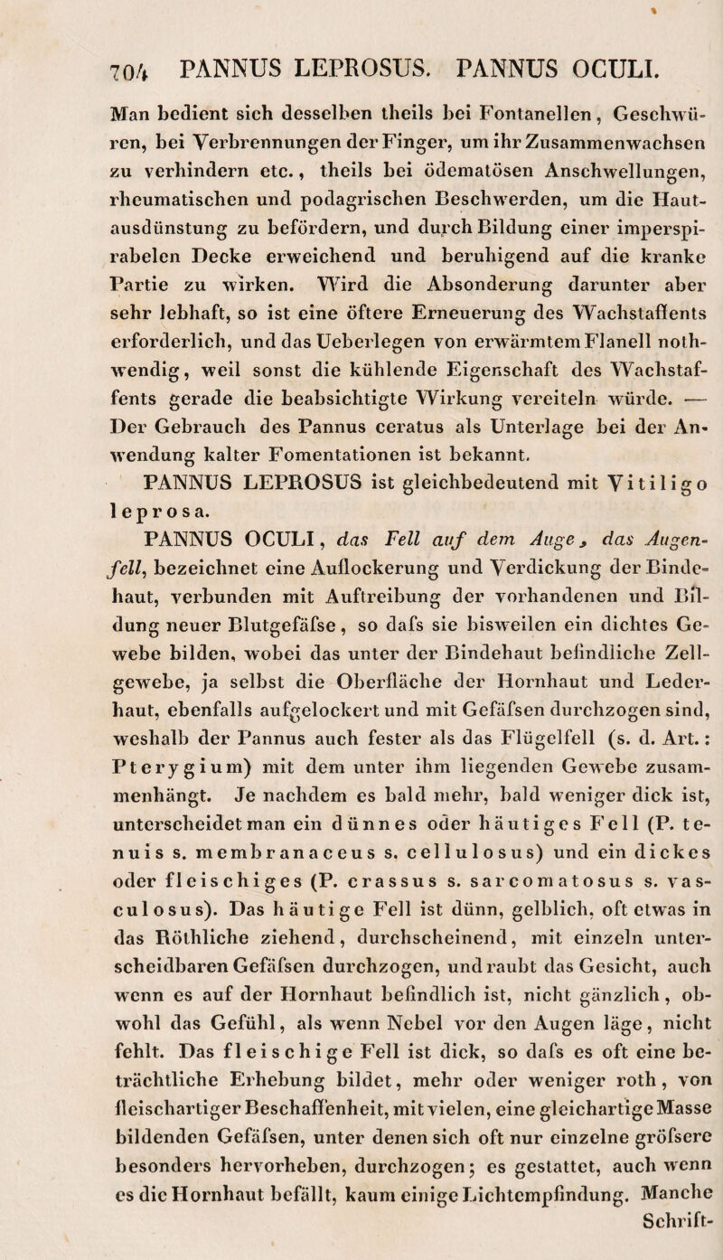 Man bedient sich desselben theils bei Fontanellen, Geschwü» rcn, bei Verbrennungen der Finger, um ihr Zusammenwachsen zu verhindern etc., theils bei ödematösen Anschwellungen, rheumatischen und podagrischen Beschwerden, um die Haut¬ ausdünstung zu befördern, und durch Bildung einer imperspi- rabelen Decke erweichend und beruhigend auf die kranke Partie zu wirken. Wird die Absonderung darunter aber sehr lebhaft, so ist eine öftere Erneuerung des Wachstaffents erforderlich, und das üeberlegen von erwärmtem Flanell noth- wendig, weil sonst die kühlende Eigenschaft des Wachstaf¬ fents gerade die beabsichtigte Wirkung vereiteln würde. — Der Gebrauch des Pannus ceratus als Unterlage bei der An¬ wendung kalter Fomentationen ist bekannt. PANNUS LEPROSUS ist gleichbedeutend mit V i t i 1 i g o 1 e p r o s a. PANNUS OCULI, das Fell auf dem Auge ^ das Augen¬ fell, bezeichnet eine Auflockerung und Verdickung der Binde» haut, verbunden mit Auftreibung der vorhandenen und Bil¬ dung neuer Blutgefäfse, so dafs sie bisweilen ein dichtes Ge¬ webe bilden, wobei das unter der Bindehaut befindliche Zell¬ gewebe, ja selbst die Oberfläche der Hornhaut und Leder¬ haut, ebenfalls aufgelockert und mit Gefäfsen durchzogen sind, weshalb der Pannus auch fester als das Flügelfell (s. d. Art.: Pterygium) mit dem unter ihm liegenden Gewebe zusam¬ menhängt. Je nachdem es bald mehr, bald weniger dick ist, unterscheidet man ein dünnes oder häutiges F'ell (P. te- nuis s. membranaceus s. cellulosus) und ein dickes oder fleischiges (P. crassus s. sarcomatosus s. vas- culosus). Das häutige Fell ist dünn, gelblich, oft etwas in das Röthliche ziehend, durchscheinend, mit einzeln unter¬ scheidbaren Gefäfsen durchzogen, und raubt das Gesicht, auch wenn es auf der Hornhaut befindlich ist, nicht gänzlich, ob¬ wohl das Gefühl, als wenn Nebel vor den x\ugen läge, nicht fehlt. Das fleischige Fell ist dick, so dafs es oft eine be¬ trächtliche Erhebung bildet, mehr oder weniger roth, von fleischartiger Beschaffenheit, mit vielen, eine gleichartige Masse bildenden Gefäfsen, unter denen sich oft nur einzelne gröfsere besonders hervorheben, durchzogen5 es gestattet, auch wenn cs die Hornhaut befällt, kaum einige Lichtempfindung. Manche Schrift-