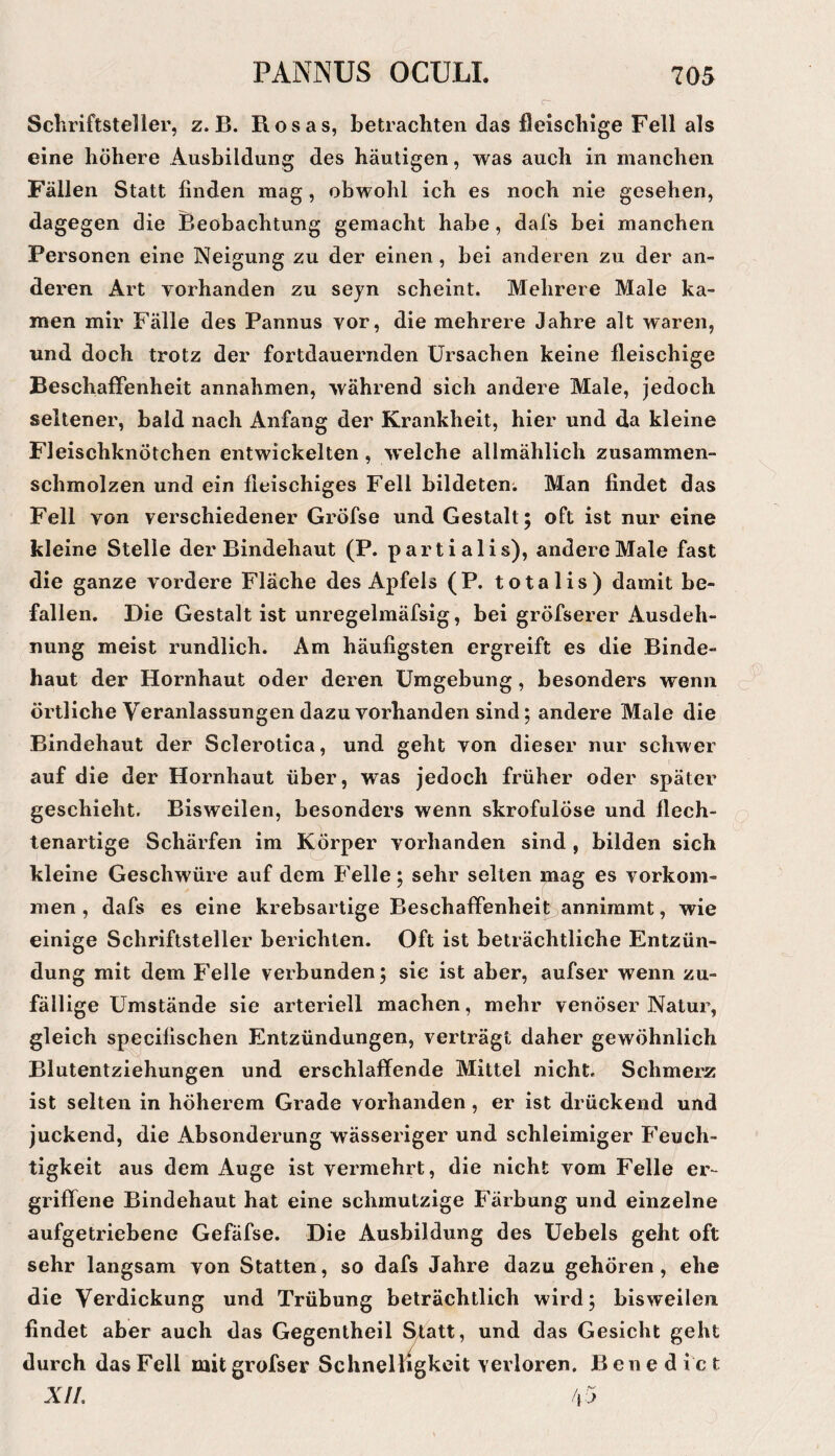 Schriftsteller, z. B. Rosas, betrachten das fleischige Fell als eine höhere Ausbildung des häutigen, was auch in manchen Fällen Statt finden mag, obwohl ich es noch nie gesehen, dagegen die Beobachtung gemacht habe, dafs bei manchen Personen eine Neigung zu der einen, bei anderen zu der an¬ deren Art vorhanden zu seyn scheint. Mehrere Male ka¬ men mir Fälle des Pannus vor, die mehrere Jahre alt waren, und doch trotz der fortdauernden Ursachen keine fleischige Beschaffenheit annahmen, während sich andere Male, Jedoch seltener, bald nach Anfang der Krankheit, hier und da kleine Fleischknötchen entwickelten , welche allmählich zusammen¬ schmolzen und ein fleischiges Fell bildeten. Man findet das Fell von verschiedener Gröfse und Gestalt; oft ist nur eine kleine Stelle der Bindehaut (P. partialis), andere Male fast die ganze vordere Fläche des Apfels (P. totalis) damit be¬ fallen. Die Gestalt ist unregelmäfsig, bei gröfserer Ausdeh¬ nung meist rundlich. Am häufigsten ergreift es die Binde¬ haut der Hornhaut oder deren Umgebung, besonders wenn örtliche Veranlassungen dazu vorhanden sind; andere Male die Bindehaut der Sclerotica, und geht von dieser nur schwer auf die der Hornhaut über, was jedoch früher oder später geschieht. Bisweilen, besonders wenn skrofulöse und flech¬ tenartige Schärfen im Körper vorhanden sind , bilden sich kleine Geschwüre auf dem P'elle; sehr seilen mag es verkom¬ men , dafs es eine krebsartige Beschaffenheit annimmt, wie einige Schriftsteller berichten. Oft ist beträchtliche Entzün¬ dung mit dem Felle verbunden; sie ist aber, aufser wenn zu¬ fällige Umstände sie arteriell machen, mehr venöser Natur, gleich specifischen Entzündungen, verträgt daher gewöhnlich Blutentziehungen und erschlaffende Mittel nicht. Schmerz ist selten in höherem Grade vorhanden , er ist drückend und juckend, die Absonderung wässeriger und schleimiger Feuch¬ tigkeit aus dem Auge ist vermehrt, die nicht vom Felle er¬ griffene Bindehaut hat eine schmutzige Färbung und einzelne aufgetriebene Gefäfse. Die Ausbildung des Uebels geht oft sehr langsam von Statten, so dafs Jahre dazu gehören, ehe die Verdickung und Trübung beträchtlich wird; bisweilen findet aber auch das Gegentheil ^att, und das Gesicht geht durch das Fell mit grofser Schnelligkeit verloren. Benedict XII, /.j