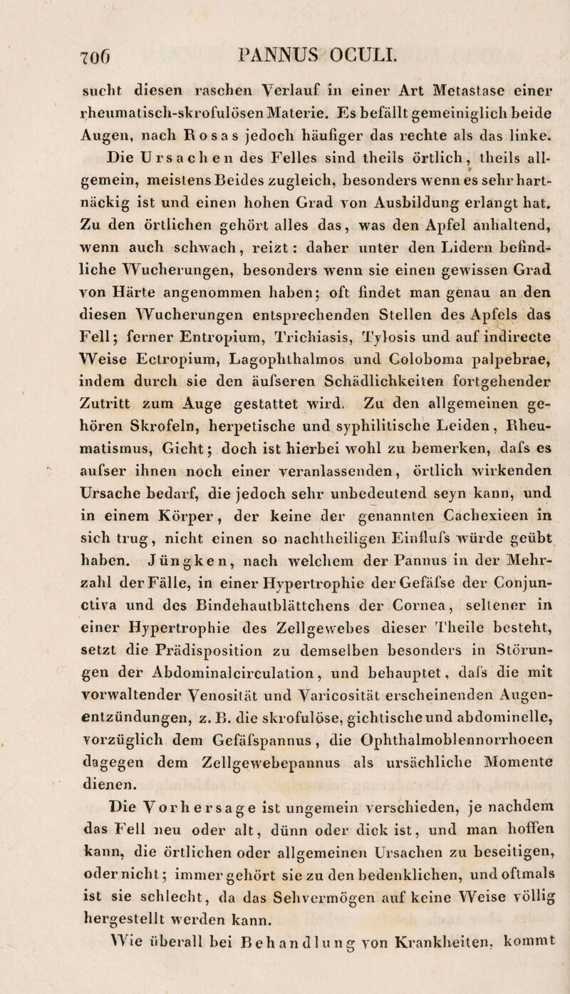 sucht diesen raschen Verlauf in einer Art Metastase einer rheumatisch-skrofulösen Materie. Es befällt gemeiniglich beide Augen, nach Rosas jedoch häufiger das rechte als das linke. Die Ursachen des Felles sind theils örtlich, theils all- 9 gemein, meistens Beides zugleich, besonders wenn es sehr hart¬ näckig ist und einen hohen Grad von Ausbildung erlangt hat. Zu den örtlichen gehört alles das, was den Apfel anhaltend, wenn auch schwach, reizt : daher unter den Lidern befind¬ liche Wucherungen, besonders wenn sie einen gewissen Grad von Härte angenommen haben; oft findet man genau an den diesen Wucherungen entsprechenden Stellen des Ap^ls das Fell; ferner Entropium, Trichiasis, Tylosis und auf indirecte Weise Ectropium, Lagophthalmos und Coloboma palpebrae, indem durch sie den äufseren Schädlichkeiten fortgehender Zutritt zum Auge gestattet wird, Zu den allgemeinen ge¬ hören Skrofeln, herpetische und syphilitische Leiden, Rheu¬ matismus, Gicht; doch ist hierbei wohl zu bemerken, dafs es aufser ihnen noch einer veranlassenden, örtlich wirkenden Ursache bedarf, die jedoch sehr unbedeutend seyn kann, und in einem Körper, der keine der genannten Cachexieen in sich trug, nicht einen so nachiheiligen Einilufs würde geübt haben. Jüngken, nach welchem der Pannus in der Mehr¬ zahl der Fälle, in einer Hypertrophie derGefäfse der Conjun- ctiva und des Bindehautblättchens der Cornea, seltener in einer Hypertrophie des Zellgewebes dieser Theile besteht, setzt die Prädisposition zu demselben besonders in Störun¬ gen der Abdominalcirculation, und behauptet, dafs die mit vorwaltender Venosität und Varicosität erscheinenden Augen¬ entzündungen, z. B. die skrofulöse, gichtische und abdominelle, vorzüglich dem Gefäfspannus , die Ophthalmoblennorrhoeen dagegen dem Zellgewebepannus als ursächliche Momente dienen. Die Vorhersage ist ungemein verschieden, je nachdem das Fell neu oder alt, dünn oder dick ist, und man hoffen kann, die Örtlichen oder allgemeinen Ursachen zu beseitigen, odernicht; immergehört sie zu den bedenklichen, und oftmals ist sie schlecht, da das Sehvermögen auf keine Weise völlig hergestellt werden kann. Wie überall bei Behandlung von Krankheiten, kommt