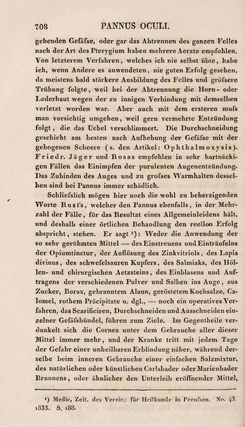 gehenden Gefäfse, oder gar das Abtrennen des ganzen Felles nach der Art des Pterygium haben mehrere Aerzte empfohlen. Von letzterem Verfahren, welches ich nie selbst übte, habe ich, wenn Andere es anwendeten, nie guten Erfolg gesehen, da meistens bald stärkere Ausbildung des Felles und gröTsere Trübung folgte, weil bei der Abtrennung die Horn- oder Lederhaut wegen der zu innigen Verbindung mit demselben verletzt worden war. Aber auch mit dem ersteren mufs man vorsichtig umgehen, weil gern vermehrte Entzündung folgt, die das üebel verschlimmert. Die Durchschneidung geschieht am besten nach Aufhebung der Gefäfse mit der gebogenen Scbeere (s. den Artikel: Ophthalmoxysis). Friedr. Jäger und Rosas empfehlen in sehr hartnäcki¬ gen Fällen das Einimpfen der purulenten Augenentzündung. Das Zubindeii des Auges und zu grofses Warmhalten dessel¬ ben sind bei Pannus immer schädlich. Schliefslich mögen hier noch die wohl zu beherzigenden Worte Rust’s, welcher den Pannus ebenfalls, in der Mehr¬ zahl der Fälle, für das Resultat eines Allgemeinleidens hält, und deshalb einer örtlichen Behandlung den reellen Erfolg abspricht, stehen. Er sagt *); Weder die Anwendung der so sehr gerühmten Mittel — des Einstreuens und Einträufelns der Opiumtinctur, der Auflösung des Zinkvilriols, des Lapis divinus, des schwefelsauren Kupfers, des Salmiaks, des Höl¬ len- und chirurgischen Aetzsteins, des Einblasens und Auf¬ tragens der verschiedenen Pulver und Salben ins Auge, aus Zucker, Borax, gebranntem Alaun, geröstetem Kochsalze, Ca- lomel, rothem Präcipitate u. dgl., — noch ein operatives Ver¬ fahren, das Scarificiren, Durchschneiden und Ausschneiden ein¬ zelner Gefäfsbündel, führen zum Ziele. Im Gegentheile ver¬ dunkelt sich die Cornea unter dem Gebrauche aller dieser Mittel immer mehr, und der Kranke tritt mit jedem Tage der Gefahr einer unheilbaren Erblindung näher, während der¬ selbe beim inneren Gebrauche einer einfachen Salzmixtur, des natürlichen oder künstlichen Carlsbader oder Marienbader Brunnens, oder ähnlicher den Unterleib eröffnender Mittel, *) Medic, Zeit, des Vereir.,’ für Heilliunde in Preufsen. No. 43* i833. S. 188.
