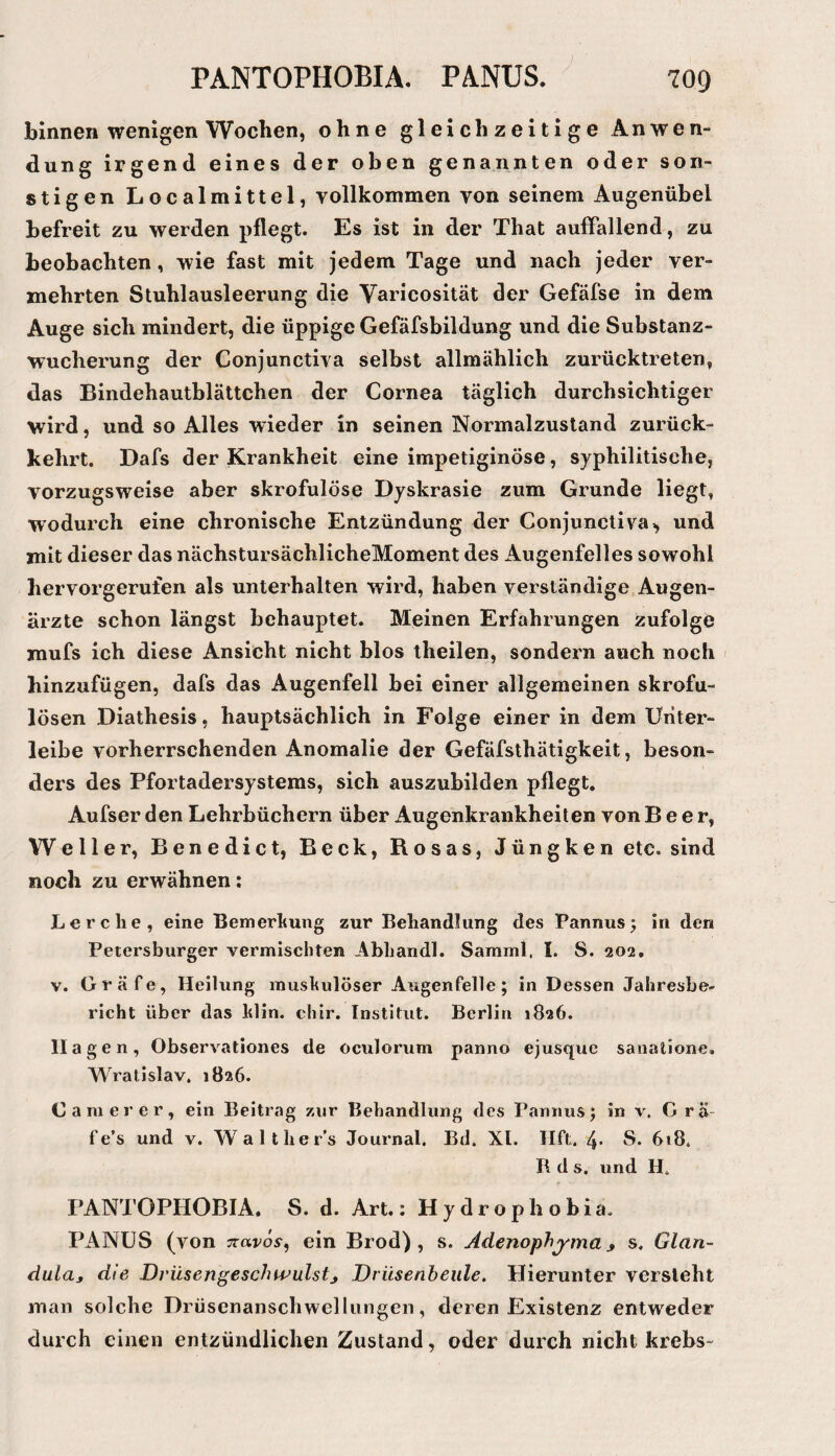 binnen wenigen Wochen, ohne gleichzeitige An wen- düng irgend eines der oben genannten oder son¬ stigen Localmittel, Yollkommen von seinem Augenübel befreit zu werden pflegt. Es ist in der That auffallend, zu beobachten, wie fast mit jedem Tage und nach jeder ver¬ mehrten Stuhlausleerung die Varicosität der Gefäfse in dem Auge sich mindert, die üppige Gefäfsbildung und die Substanz¬ wucherung der Conjunctiva selbst allmählich zurücktreten, das Bindehautblättchen der Cornea täglich durchsichtiger wird, und so Alles wieder in seinen Normalzustand zurück¬ kehrt. Dafs der Krankheit eine impetiginöse, syphilitische, vorzugsweise aber skrofulöse Dyskrasie zum Grunde liegt, wodurch eine chronische Entzündung der Conjunctivaund mit dieser das nächstursächlicheMoment des Augenfelles sowohl hervorgerufen als unterhalten wird, haben verständige Augen¬ ärzte schon längst behauptet. Meinen Erfahrungen zufolge mufs ich diese Ansicht nicht blos theilen, sondern auch noch hinzufügen, dafs das Augenfell bei einer allgemeinen skrofu¬ lösen Diathesis, hauptsächlich in Folge einer in dem Uriter- leibe vorherrschenden Anomalie der Gefäfsthätigkeit, beson¬ ders des Pfortadersystems, sich auszubilden pflegt. Aufser den Lehrbüchern über Augenkrankheiten von Beer, Weller, Benedict, Beck, Rosas, Jüngken etc. sind noch zu erwähnen: Lerche, eine Bemerkung zur Behandlung des Pannus^ in den Petersburger vermischten Abhandl. Samml, I. S. 202. V. Gräfe, Heilung muskulöser Augenfelle; in Dessen Jahresbe¬ richt über das klin. chir. Institut. Berlin »826. II agen, Observationes de oculorum panno ejusque sanatione, Wratislav. 1826. Camerer, ein Beitrag zur Behandlung des Pannusj in v. Grä- fe’s und v. Walther’s Journal. Bd. XL Ilft. 4* S. 618. R d s. und H. PANTOPHOBIA. S. d. Art.: H y d r o p h o b i a. PANÜS (von Trarös-, ein Brod) , s, Adenophj^ma^ s, Glan- duLaj die DrüsengeschwulstDrüsenbeule. Hierunter versieht man solche Drüsenanschwellungen, deren Existenz entweder durch einen entzündlichen Zustand, oder durch nicht krebs-