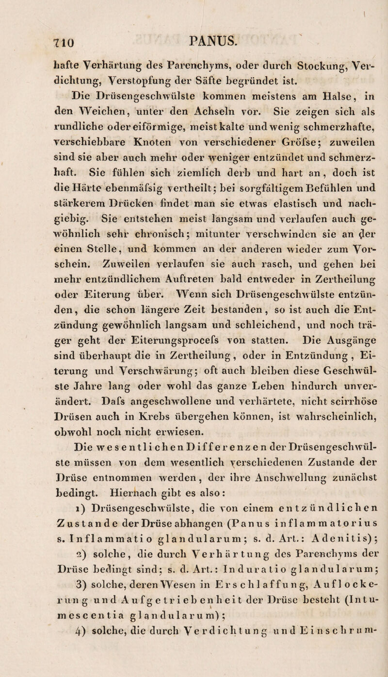 hafte Yerhärtimg des Parenchyms, oder durch Stockung, Ver¬ dichtung, Verstopfung der Säfte begründet ist. Die Drüsengeschwülste kommen meistens am Halse, in den Weichen, unter den Achseln vor. Sie zeigen sich als rundliche oder eiförmige, meist kalte und wenig schmerzhafte, verschiebbare Knoten von verschiedener Gröfse; zuweilen sind sie aber auch mehr oder weniger entzündet und schmerz¬ haft. Sie fühlen sich ziemlich derb und hart an, doch ist die Härte ebenmäfsig vertheilt; bei sorgfältigem Befühlen und stärkerem Drücken findet man sie etwas elastisch und nach¬ giebig. Sie entstehen meist langsam und verlaufen auch ge¬ wöhnlich sehr chronisch; mitunter verschwinden sie an dci’ einen Stelle, und kommen an der anderen wieder zum Vor¬ schein. Zuweilen verlaufen sie auch rasch, und gehen bei mehr entzündlichem Auftreten bald entweder in Zertheilung oder Eiterung übei\ Wenn sich Drüsengeschwülste entzün¬ den, die schon längere Zeit bestanden, so ist auch die Ent¬ zündung gewöhnlich langsam und schleichend, und noch trä¬ ger geht der Eiterungsprocefs von statten. Die Ausgänge sind überhaupt die in Zertheilung, oder in Entzündung , Ei¬ terung und Verschwärung; oft auch bleiben diese Geschwül¬ ste Jahre lang oder wohl das ganze Leben hindurch unver¬ ändert. Dafs angeschwollene und verhärtete, nicht scirrhöse Drüsen auch in Krebs übergehen können, ist wahrscheinlich, obwohl noch nicht erwiesen. Die wesentlichenDifferenzen der Drüsengeschwül¬ ste müssen von dem wesentlich yerschiedenen Zustande der Drüse entnommen werden, der ihre Anschwellung zunächst bedingt. Hiernach gibt es also : 1) Drüsengeschwülste, die von einem entzündlichen Zustande der Drüse abhangen (Panus inflammatorius s. Inflammatio glandularum; s. d. Art.; Adenitis); 2) solche, die durch Verhärtung des Parenebyins der Drüse bedingt sind; s. d. Art.: Induratio glandularum; 3) solche, deren Wesen in Erschlaffung, Auflocke¬ rung und A u f g e t r i e b e n h e i t der Drüse besteht (In t u- mescentia glandularum); 4) solche, die durch V e r d i c Irt u n g und E i n s c h r u ni-