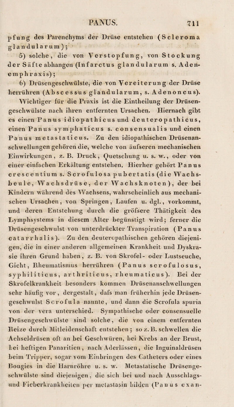 pfu 11 g des Parenchyms der Drüse entstehen (Scleroma glandulär um);* 5) solche, die von Verstopfung, von Stockung der Säfte abhangen (Infarctus glandularum s.Aden- e rii p h r a X i s) ; 6) Drüsengeschwülste, die von Vereiterung der Drüse herrühren (Abscessus glandularum, s. Adenoncus). Wichtiger für die Praxis ist die Eintheilung der Drüsen¬ geschwülste nach ihren entfernten Ursachen. Hiernach gibt es einen Panus idiopathicus und deuteropathicus, einen Panus symphaticus s. consensualis und einen Panus metastaticus. Zu den idiopathischen Drüsenan¬ schwellungen gehören die, welche von äufseren niechanißchen Einwirkungen, B. Druck, Quetschung u. s. w., oder von einer einfachen Erkältung entstehen. Hierher gehört Panus crescentium s. Scrofulosapubertatis(die Wachs¬ beule, W’^ a c h sdrüse, der W achs knoten), der bei Kindern während des Wachsens, wahrscheinlich aus mechani¬ schen Ursachen, von Springen, Laufen u. dgl., vorkommt, und deren Entstehung durch die gröfsere Thätigkeit des Lymphsystems in diesem Alter begünstigt wird; ferner die Drüsengeschwulst von unterdrückter Transpiration (Panus c a t a r r h a 1 i s ). Zu den deuteropathischen gehören diejeni¬ gen, die in einer anderen allgemeinen Krankheit und Dyskra- sie ihren Grund haben, z. B. von Skrofel- oder Lustseuche, Gicht, Bheumatismus herrühren (Panus scrofulosus, syphiliticus, arthriticus, rheumaticus). Bei der Skrofelkrankheit besonders kommen Drüsenanschwellungen sehr häufig vor , dergestalt, dafs man früherhin jede Drüsen¬ geschwulst Scrofula nannte, und dann die Scrofula spuria von der vera unterschied. Sympathische oder consensuelle Drüsengeschwülste sind solche, die von einem entfernten Beize durch Mitleidenschaft entstehen; so z. B. schwellen die Achseldrüsen oft an bei Geschwüren, bei Krebs an der Brust, bei heftigen Panaritien , nach Aderlässen, die Inguinaldrüsen beim Tripper, sogar vom Einbringen des Catheters oder eines Bougies in die Harnröhre u. s. w. Metastatische Drüsenge¬ schwülste sind diejenigen, die sich bei und nach Ausschlags- uiid Fieberkrankheiten per melaslasin bilden (Panus exan-