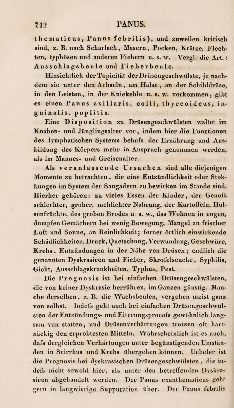 thematicus, Panus febrilis), und zuweilen kritisch sind, z. B. nach Scharlach, Masern, Pocken, Krätze, Flech¬ ten, typhösen und anderen Fiebern u. s. w. Vergl. die Art.: Ausschlagsbeule und Fieberbeule. Hinsichtlich derTopicität der Drüsengeschwülste, je nach¬ dem sie unter den Achseln, am Halse , an der Schilddrüse, in den Leisten, in der Kniekehle u. s. w. Vorkommen, gibt es einen Panus axillaris, colli, thyreoideus, in- guinalis, poplitis. Eine Disposition zu Drüsengeschwülsten waltet im Knaben- und Jünglingsalter vor, indem hier die Functionen des lymphatischen Systems behufs der Ernährung und Aus¬ bildung des Körpers mehr in Anspruch genommen werden, als im Mannes- und Greisenalter. Als veranlassende Ursachen sind alle diejenigen Momente zu betrachten, die eine Entzündlichkeit oder Stok- kungen im System der Saugadern zu bewirken im Stande sind. Hierher gehören; zu vieles Essen der Kinder, der Genufs schlechter, grober, mehlichter Nahrung, der Kartoffeln, Hül¬ senfrüchte, des groben Brodes u. s. w., das Wohnen in engen, dumpfen Gemächern bei wenig Bewegung, Mangel an frischer Luft und Sonne, an Reinlichkeit; ferner örtlich einwirkende Schädlichkeiten, Druck, Quetschung, Verwundung, Geschwüre, Krebs , Entzündungen in der Nähe von Drüsen; endlich die genannten Dyskrasieen und Fieber, Skrofelseuche, Syphilis, Gicht, Ausschlagskrankheiten, Typhus, Pest. Die Prognosis ist bei einfachen Drüsengeschwülsten, die von keiner Dyskrasie herrühren, im Ganzen günstig. Man¬ che derselben, z. B. die Wachsbeulen, vergehen meist ganz von selbst. Indefs geht auch bei einfachen Drüsengeschwül¬ sten der Entzündungs- und Eiterungsprocefs gewöhnlich lang¬ sam von statten, und Drüsenverhärtungen trotzen oft hart¬ näckig den erprobtesten Mitteln. Wahrscheinlich ist es auch, dafs dergleichen Verhärtungen unter begünstigenden Umstän¬ den in Scirrhus und Krebs übergehen können. Uebeler ist die Prognosis bei dyskrasischen Drüsengeschwülsten , die iii- defs nicht sowohl hier, als unter den betreffenden Dyskra¬ sieen abgehandelt werden. Der Panus exanthematicus geht gern in langwierige Suppuration über. Der Panus febrilis