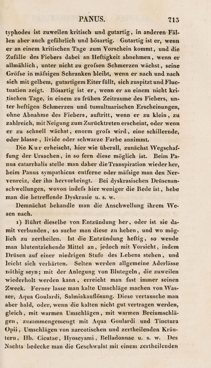 typhodes ist zuweilen kritisch und gutartig, in anderen Fäl¬ len aber auch gefährlich und bösartig. Gutartig ist er, wenn er an einem kritischen Tage zum Vorschein kommt, und die Zufälle des Fiebers dabei an Heftigkeit abnehmen, wenn er allmählich, unter nicht zu grofsen Schmerzen w ächst, seine Gröfse in mäfsigen Schranken bleibt, wenn er nach und nach sich mit gelbem, gutartigem Eiter füllt, sich zuspitzt und Fluc- tuation zeigt. Bösartig ist er, wenn er an einem nicht kri¬ tischen Tage, in einem zu frühen Zeiträume des Fiebers, un¬ ter heftigen Schmerzen und tumultuarischen Erscheinungen, ohne Abnahme des Fiebers, auftritt, wenn er zu klein, zu zahlreich, mit Neigung zum Zurücktreten erscheint, oder wenn er zu schnell w ächst, enorm grofs wird, eine schillernde, oder blasse , livide oder schwarze Farbe annimmt. Die Kur erheischt, hier wie überall, zunächst Wegschaf¬ fung der Ursachen, in so fern diese möglich ist. Beim Pa- nus catarrhalis stelle man daher die Transpiration wieder her, beim Panus sympathicus entferne oder mäfsige man den Ner¬ venreiz, der ihn hervorbringt. Bei dyskrasischen Drüsenan¬ schwellungen, wovon indefs hier weniger die Bede ist, hebe man die betreffende Dyskrasie u. s. w. Demnächst behandle man die Anschwellung ihrem We¬ sen nach. i) Bührt dieselbe von Entzündung her, oder ist sie da¬ mit verbunden, so suche man diese zu heben, und wo mög¬ lich zu zertheilen. Ist die Entzündung heftig, so wende man blutentziehende Mittel an, jedoch mit Vorsicht, indem Drüsen auf einer niedrigen Stufe des Lebens stehen, und leicht sich verhärten. Selten werden allgemeine Aderlässe nöthig seyn; mit der Anlegung von Blutegeln, die zuw^eilen wiederholt w erden kann , erreicht man fast immer seinen Zweck. Ferner lasse man kalte Umschläge machen von Was¬ ser, Aqua Goulardi, Salmiakauflösung. Diese vertausche man aber bald, oder, wenn die kalten nicht gut vertragen werden, gleich, mit warmen Umschlägen, mit warmen Breiumschlä¬ gen , zusammengemengt mit Aqua Goulardi und Tinctura Opii, Umschlägen von narcotischen und zertheilenden Kräu¬ tern , Hb. Cicutae, Hyoscyami, Belladonnae u. s. w. Des Nachts bedecke man die Geschwulst mit einem zertheilenden
