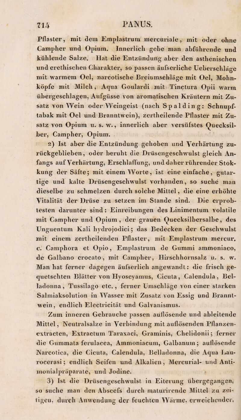 Pflaster, mit dem Emplaslrum raercuriaJe, mit oder ohne Campher und Opium. Innerlich gebe man abführende und kühlende Salze. Hat die Entzündung aber den asthenischen und erethischen Charakter, so passen äufserliche üeberschläge mit warmem Oel, narcotische Breiumschläge mit Oel, Mohn¬ köpfe mit Milch, Aqua Goulardi mit Tinclura Opii warm übergeschlagen, Aufgüsse von aromatischen Kräutern mit Zu¬ satz von Wein oder Weingeist (nach Spalding: Schnupf¬ tabak mit Oel und Branntwein), zertheilende Pflaster mit Zu¬ satz von Opium u. s. w., innerlich aber versüfstes Quecksil¬ ber, Campher, Opium. 2) Ist aber die Entzündung gehoben und Verhärtung zu¬ rückgeblieben, oder beruht die Drüsengeschwulst gleich An¬ fangs auf Verhärtung, Erschlaffung, und daher rührender Stok- kung der Säfte; mit einem Worte, ist eine einfache, gutar¬ tige und kalte Drüsengeschwulst vorhanden, so suche man dieselbe zu schmelzen durch solche Mittel, die eine erhöhte Vitalität der Drüse zu setzen im Stande sind. Die erprob¬ testen darunter sind : Einreibungen des Linimentum volatile mit Campher und Opium , der grauen Quecksilbersalbe, des Unguentum Kali hjdrojodici; das Bedecken der Geschwulst mit einem zertheilenden Pflaster, mit Emplastrum mercur. c. Camphora et Opio, Emplastrum de Gummi ammoniaco, de Galbano crocato, mit Campher, Hirschhornsalz u. s. w. Man hat ferner dagegen äufserlich angewandt: die frisch ge¬ quetschten Blätter von Hjoscyamus, Cicuta, Calendula, Bel¬ ladonna , Tussilago etc. , ferner Umschläge von einer starken Salmiaksolution in Wasser mit Zusatz von Essig und Brannt¬ wein, endlich Electricität und Galvanismus. Zum inneren Gebrauche passen auflösende und ableitende Mittel, Neutralsalze in Verbindung mit auflösenden Pflanzen- extracten, Extractum Taraxaci, Graminis, Chelidonii; ferner die Gummata ferulacea, Ammoniacum, Galbanum; auflösende Narcotica, die Cicuta, Calendula, Belladonna, die Aqua Lau- rocerasi; endlich Seifen und Alkalien, Mercurial- und Anti- inonialpräparate, und Jodine. 3) Ist die Drüsengeschwulst in Eiterung übergegangen, so suche man den Abscefs durch maturirende Mittel zu zei¬ tigen, durch Anwendung der feuchten Wärme, erweichender,