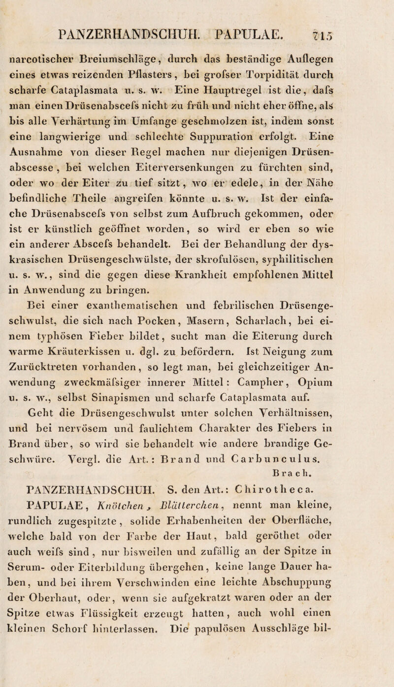 PANZERHANDSCHUH. PAPULAE. •y \ T L narcolischer Breiumschlä ge, durch das beständige Auflegen eines etwas reizenden Pflasters, bei grofser Torpidität durch scharfe Cataplasmata u. s. Eine Hauptregel ist die, dafs man einen Drüsenabscefs nicht zu früh und nicht eher öffne, als bis alle Yerhärtung im Umfange geschmoJzen ist, indem sonst eine langwierige und schlechte Suppuration erfolgt. Eine Ausnahme von dieser Regel machen nur diejenigen Drüsen- abscesse , bei welchen Eiterversenkungen zu fürchten sind, oder wo der Eiter zu tief sitzt, wo er edele, in der Nähe befindliche Theile angreifen könnte u. s. w. Ist der einfa¬ che Drüsenabscefs von selbst zum Aufbruch gekommen, oder ist er künstlich geöffnet worden, so wird er eben so wie ein anderer Abscefs behandelt. Bei der Behandlung der dys- krasischen Drüsengeschwülste, der skrofulösen, syphilitischen u. s. w., sind die gegen diese Krankheit empfohlenen Mittel in Anwendung zu bringen. Bei einer exanthematischen und febrilischen Drüsenge¬ schwulst, die sich nach Pocken, Masern, Scharlach, bei ei¬ nem typhösen Fieber bildet, sucht man die Eiterung durch warme Kräuterkissen u. dgl. zu befördern. Ist Neigung zum Zurücktreten vorhanden, so legt man, bei gleichzeitiger An¬ wendung zweckmäfsiger innerer Mittel: Campher, Opium u. s. w., selbst Sinapismen und scharfe Cataplasmata auf. Geht die Drüsengeschwulst unter solchen Verhältnissen, und bei nervösem und faulichtem Charakter des Fiebers in Brand über, so wird sie behandelt wie andere brandige Ge¬ schwüre. Yergl. die Art.: Brand und Carbunculus. B r a c li, PANZERHANDSCHÜH. S. den Art.: Chirotheca. PAPULAE, Knötchen y Blciiterchen, nennt man kleine, rundlich zugespitzte , solide Erhabenheiten der Oberfläche, welche bald von der Farbe der Haut, bald geröthet oder auch weifs sind , nur bisweilen und zufällig an der Spitze in Serum- oder Eiterbildung übergehen, keine lange Dauer ha¬ ben, und bei ihrem Verschwinden eine leichte Abschuppung der Oberhaut, oder, wenn sie aufgekratzt waren oder an der Spitze etwas Flüssigkeit erzeugt hatten, auch wohl einen kleinen Schorf hinterlassen. Die papulösen Ausschläge bil-