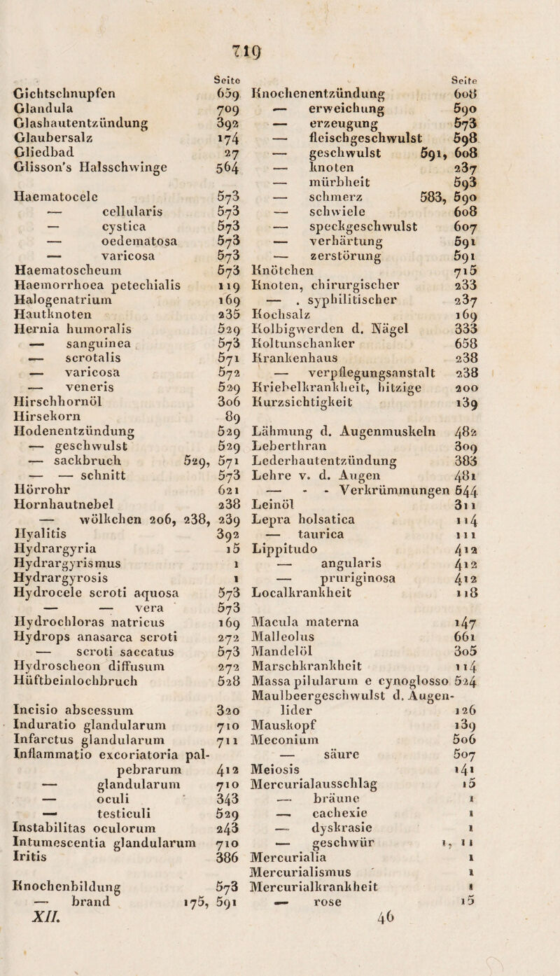 Seite Seife Gichtsclmupfen 659 Knochenentzündung 608 Glandula 709 — erweichung 590 Glashautentzündung 392 — erzeugung 573 Glaubersalz 174 — fleischgeschwulst 598 Gliedbad 27 — geschwulst 691, 6o3 Glisson's Halsschwinge 564 — knoten 287 — mürbheit Ö93 Haematocele 573 — schmerz 583, 5go ~ cellularis 573 — Schwiele 608 — cystica 573 — Speckgeschwulst 607 — oedematosa öyS — Verhärtung 591 — varicosa 573 Zerstörung 691 Haematosclieuin 5j'6 Knötchen 715 Haemorrlioea petechialis 119 Knoten, chirurgischer 233 Halogenatriuin 169 — . syphilitischer 237 Hautknoten 235 Kochsalz 169 Hernia humoralis 529 Kolbigwerden d. Nägel 333 — sanguinea 5j'd Kol tuns ch anker 658 — scrotalis 571 Krankenhaus 238 — varicosa 5j2 — Verpflegungsanstalt 238 — veneris 02^9 Kriebelkrankheit, hitzige 200 Hirschhornöl 3o6 Kurzsichtigkeit 189 Hirsekorn 89 Hodenentzündung 529 Lähmung d. Augenmuskeln 482 — geschwulst 529 Leberthran 309 — sackbruch 529, 571 Lederhautentzündung 383 — — schnitt 573 Lehre v. d. Augen 481 Hörrohr 621 — - - Verkrümmungen 544 Hornhautnebel 238 Leinöl 3i 1 — Wölkchen 206, 238, 239 Lepra holsatica Hyalitis 392 — taurica 111 Hydrargyria i5 Lippitudo 4 12 Hydrargyrismus 1 — angularis 412 Hydrargyrosls 1 — pruriginosa 412 Hydrocele scroti aquosa 573 Localkrankheit 118 — —■ vera 573 Hydrochloras natricus 169 Macula materna 147 Hydrops anasarca scroti 272 Maileolus 661 scroti saccatus 573 Mandelöl 3o5 Hydroscheon diffusum 272 Marschkrankheit 114 Hüftbeinlochbruch 528 Massa pilularum e cynoglosso 524 Maulbeergeschwulst d. Augen - Incisio abscessuin 320 lider 126 Induratio glandularum 710 Mauskopf 189 Infarctus glandularum 711 Meconium 5o6 Inflammatio excoriatoria pal- — säure 507 pebrarum 412 Meiosis 141 — glandularum 710 Mercurialausschlag 15 — oculi * 343 — bräune 1 — testiculi 529 — cachexie 1 Instabilitas oculorum 243 dyskrasie 1 Intumescentia glandularu im 710 — geschwür i. » 11 Iritis 386 Mercurialia 1 Mercurialismus 1 Ilnochcnbildung 673 Mercurialkrankheit 1 — brand 175, 591 — rose 1 D XII, \ 46