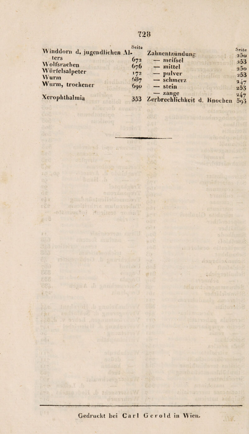 Winddorn d, jugendlichen Al ters Wolfsrachen Wiirfelsalpeter Wurm Wurm, trockener Xerophthalmia Seite Zalinent^ündung Seite 25o 672 — meilscl 253 676 — mittel 2äo 172 — pulver ■j53 687 — schmerz 247 690 — stein 253 — zange 247 353 Zerbrechlichkeit d . Knochen 593 Gedruckt bei Carl G e r o l d in Wien.