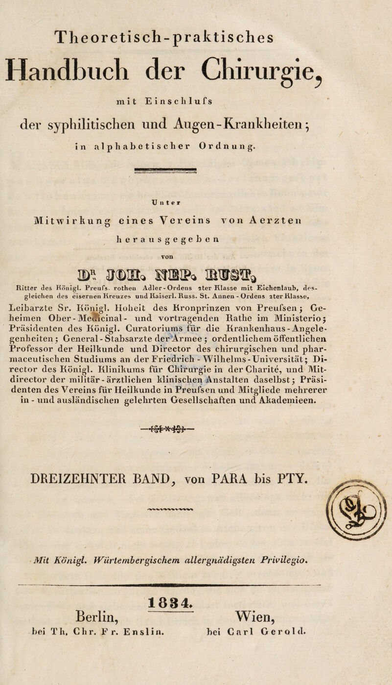 Theoretisch-praktisches Handbuch der Chirurgie^ mit Einschlufs der syphilitischen und Augen - Krankheiten; in alphabetischer Ordnung. Unter Mitwirkung eines Vereins von Aerzten herausgegeben von Ritter des Königl. Preufs- rothen Adler-Ordens ster Klasse mit Eichenlaub, des¬ gleichen des eisernen Kreuzes und Kaiserl. Kuss. St. Annen - Ordens ater Klasse, Leibarzte Sr. Königl. Hoheit des Kronprinzen von Preufsen 5 Ge¬ heimen Ober - MeMcinal - und Vortragenden Käthe im Ministerioj Präsidenten des Königl. Curatoriums für die Krankenhaus-Angele¬ genheiten; General-Stabsarzte der Armee; ordentlichem öffentlichen Professor der Heilkunde und Director des chirurgischen und phar- maceutischen Studiums an der Friedrich - Wilhelms-Universität; Di¬ rector des Königl. Klinikums für Chirurgie in der Charite, und Mit- director der militär-ärztlichen klinischen Anstalten daselbst; Präsi¬ denten des Vereins für Heilkunde in Preufsen und Mitgliede mehrerer in - und ausländischen gelehrten Gesellschaften und Akademieen. DREIZEHNTER BAND, von PARA bis PTY. Mit Königl, fVürtembergischem aller gnädigsten Prwilegio, 1834. Berlin, hei T h, C h r. F r. E n .s l i u. Wien, hei Carl Gerold.