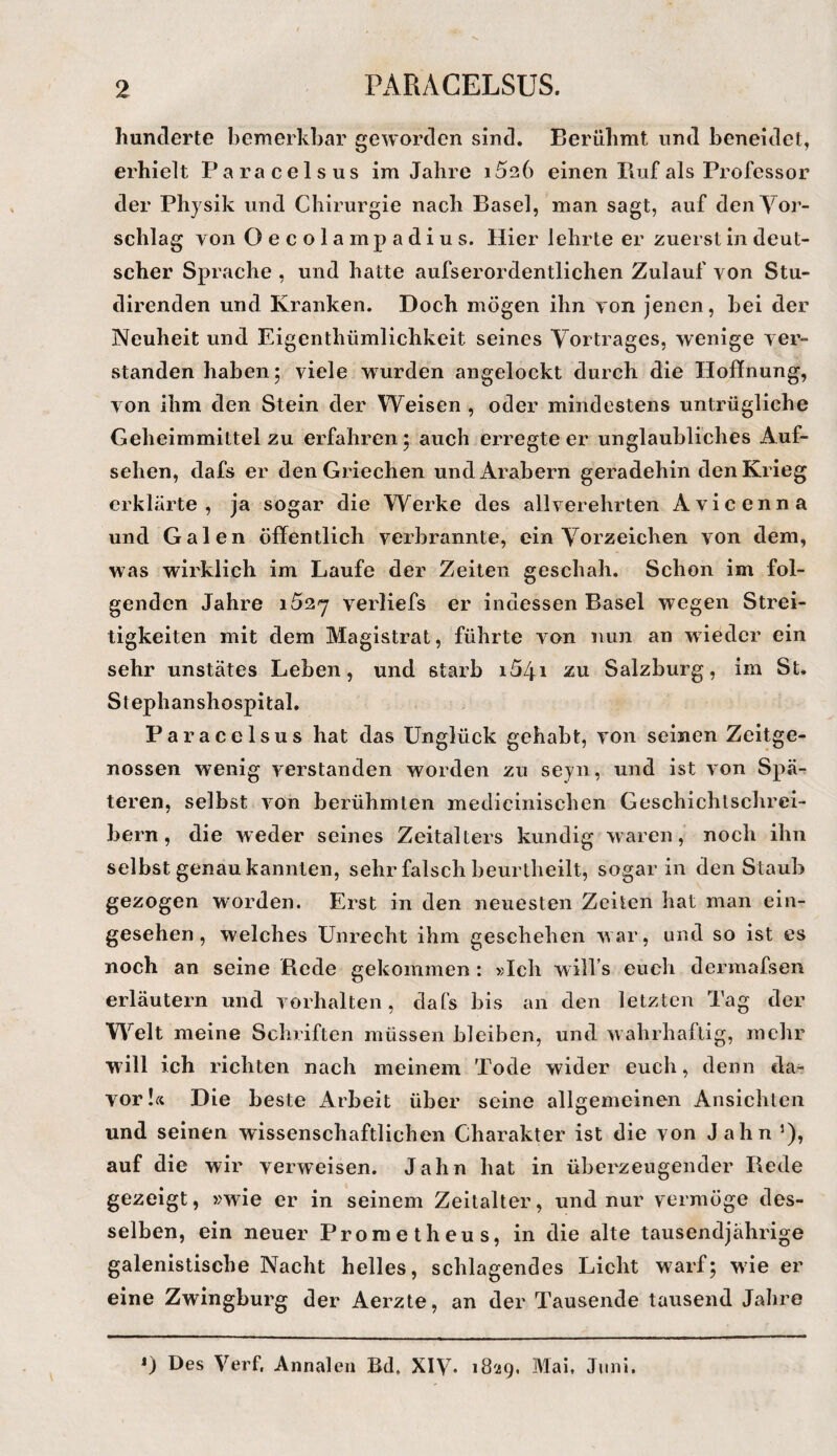 hunderte bemerkbar geworden sind. Berühmt und beneidet, erhielt Paracelsus im Jahre iSeb einen Piuf als Professor der Physik und Chirurgie nach Basel, man sagt, auf den Vor¬ schlag von Oecolampadius. Hier lehrte er zuerst in deut¬ scher Sprache , und hatte aufserordentlichen Zulauf von Stu- direnden und Kranken. Doch mögen ihn von jenen, bei der Neuheit und Eigenthümlichkeit seines Vortrages, wenige ver¬ standen haben; viele wurden angelockt durch die Hoffnung, von ihm den Stein der Weisen , oder mindestens untrügliche Geheimmittelzu erfahren5 auch erregteer unglaubliches Auf¬ sehen, dafs er den Griechen und Arabern geradehin den Krieg erklärte, ja sogar die Werke des allverehrten Avicenna und Galen öffentlich verbrannte, ein Vorzeichen von dem, was wirklich im Laufe der Zeiten geschah. Schon im fol¬ genden Jahre i52'7 verliefs er indessen Basel wegen Strei¬ tigkeiten mit dem Magistrat, führte von nun an wdedcr ein sehr unstätes Leben, und starb i54i zu Salzburg, im St. Stephanshospital. Paracelsus hat das Unglück gehabt, von seinen Zeitge¬ nossen wenig verstanden worden zu seyn, und ist von Spä¬ teren, selbst von berühmten mediciiiischen Geschichtschrei¬ bern, die weder seines Zeitalters kundig waren, noch ihn selbst genau kannten, sehr falsch beurtheilt, sogar in den Staub gezogen worden. Erst in den neuesten Zeilen hat man ein¬ gesehen, welches Unrecht ihm geschehen war, und so ist es noch an seine B.ede gekommen : »Ich will’s euch dermafsen erläutern und Vorhalten, dafs bis an den letzten Tag der Welt meine Schriften müssen bleiben, und wahrhaftig, mehr will ich richten nach meinem Tode wider euch, denn da¬ vor Die beste Arbeit über seine allgemeinen Ansichten und seinen wissenschaftlichen Charakter ist die von Jahn ’), auf die wir verweisen. Jahn hat in überzeugender Rede gezeigt, »wie er in seinem Zeitalter, und nur vermöge des¬ selben, ein neuer Prometheus, in die alte tausendjährige galenistische Nacht helles, schlagendes Licht warf; wde er eine Zwingburg der Aerzte, an der Tausende tausend Jahre 0 Des Verf. Annalen Bd. XIV- 1829. Mai, Juni.