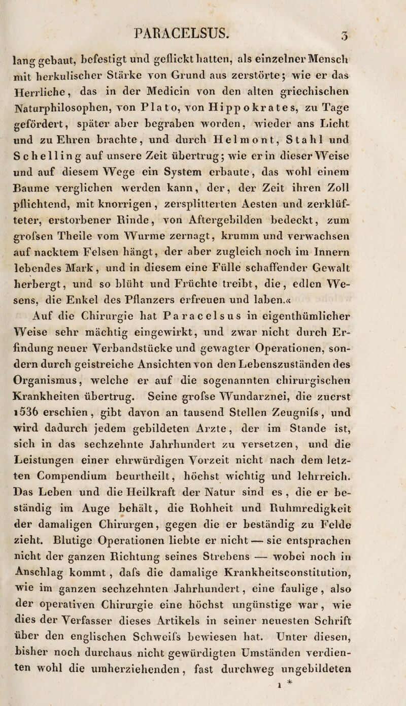 lang gebaut, befestigt und geflickt batten, als einzelner Mensch mit herkulischer Stärke von Grund aus zerstörte; wie er das Herrliche, das in der Medicin von den alten griechischen Naturphilosophen, von Plato, von Hippokrates, zu Tage gefördert, später aber begraben worden, wieder ans Licht und zu Ehren brachte, und durch Helmont, Stahl und Schelling auf unsere Zeit übertrug; wie er in dieser Weise und auf diesem Wege ein System erbaute, das wohl einem Baume verglichen werden kann, der, der Zeit ihren Zoll pflichtend, mit knorrigen, zersplitterten Aesten und zerklüf¬ teter, erstorbener Rinde, von Aftergebilden bedeckt, zum grofsen Theile vom Wurme zernagt, krumm und verwachsen auf nacktem Felsen hängt, der aber zugleich noch im Innern lebendes Mark, und in diesem eine Fülle schaffender Gewalt herbergt, und so blüht und Früchte treibt, die, edlen We¬ sens, die Enkel des Pflanzers erfreuen und laben.« Auf die Chirurgie hat Paracelsus in eigenthümlicher Weise sehr mächtig eingewirkt, und zwar nicht durch Er¬ findung neuer Verbandstücke und gewagter Operationen, son¬ dern durch geistreiche Ansichten von den Lebenszuständen des Organismus, welche er auf die sogenannten chirurgischen Krankheiten übertrug. Seine grofse Wundarznei, die zuerst i536 erschien, gibt davon an tausend Stellen Zeugnifs, und wird dadurch jedem gebildeten Arzte, der im Stande ist, sich in das sechzehnte Jahrhundert zu versetzen, und die Leistungen einer ehrwürdigen Vorzeit nicht nach dem letz¬ ten Compendium beurtheilt, höchst wichtig und lehrreich. Das Leben und die Heilkraft der Natur sind es , die er be¬ ständig im Auge behält, die Rohheit und Ruhmredigkeit der damaligen Chirurgen, gegen die er beständig zu Felde zieht. Blutige Operationen liebte er nicht — sie entsprachen nicht der ganzen Richtung seines Strebens — wobei noch in Anschlag kommt , dafs die damalige Krankheitsconstitution, wie im ganzen sechzehnten Jahrhundert, eine faulige , also der operativen Chirurgie eine höchst ungünstige war, wie dies der Verfasser dieses Artikels in seiner neuesten Schrift über den englischen Schweifs bewiesen hat. Unter diesen, bisher noch durchaus nicht gewürdigten Umständen verdien¬ ten wohl die umherziehenden, fast durchweg ungebildeten