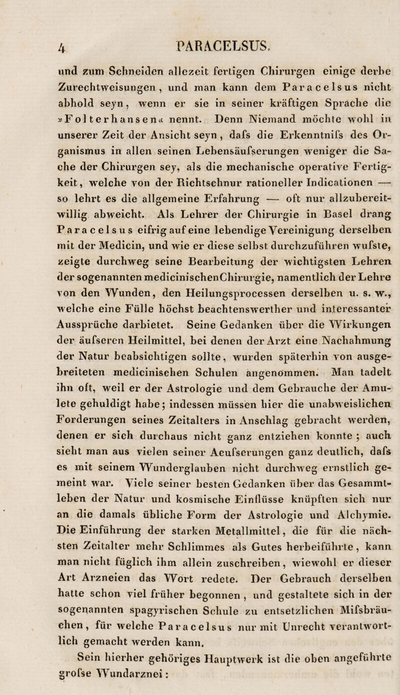 und zum Schneiden allezeit fei’tigen Chirurgen einige derbe Zurechtweisungen, und man kann dem Paracelsus nicht abhold seyn, wenn er sie in seiner kräftigen Sprache die »Folterhansen<< nennt. Denn Niemand möchte wohl in unserer Zeit der Ansicht seyn , dafs die Erkenntnifs des Or¬ ganismus in allen seinen Lebensäufserungen weniger die Sa¬ che der Chirurgen sey, als die mechanische operative Fertig¬ keit , welche von der Richtschnur rationeller Indicationen — so lehrt es die allgemeine Erfahrung — oft nur allzubereit¬ willig abweicht. Als Lehrer der Chirurgie in Basel drang Paracelsus eifrig auf eine lebendige Vereinigung derselben mit der Medlcin, und wie er diese selbst durchzuführen wufste, zeigte durchweg seine Bearbeitung der wichtigsten Lehren der sogenannten medicinischenChirurgie, namentlich der Lehre von den Wunden, den Heilungsprocessen derselben u. s. w., welche eine Fülle höchst beachtenswerther und interessanter Aussprüche darbietet. Seine Gedanken über die Wirkungen der äufseren Heilmittel, bei denen der Arzt eine Nachahmung der Natur beabsichtigen sollte, wurden späterhin von ausge¬ breiteten medicinisehen Schulen angenömmen. Man tadelt ihn oft, weil er der Astrologie und dem Gebrauche der Amu- lete gehuldigt habe; indessen müssen hier die unabweislichen Forderungen seines Zeitalters in Anschlag gebracht w erden, denen er sich durchaus nicht ganz entziehen konnte ; auch sieht man aus vielen seiner Aeufserungen ganz deutlich, dafs es mit seinem Wunderglauben nicht durchweg ernstlich ge¬ meint war. Viele seiner besten Gedanken über das Gesammt- leben der Natur und kosmische Einflüsse knüpften sich nur an die damals übliche Form der Astrologie und Alchymie. Die Einführung der starken Metallmittel, die für die näch¬ sten Zeitalter mehr Schlimmes als Gutes herbeiführte, kann man nicht füglich ihm allein zuschreiben, wiewohl er dieser Art Arzneien das Wort redete. Der Gebrauch derselben hatte schon viel früher begonnen , und gestaltete sich in der sogenannten spagyrischen Schule zu entsetzlichen Mifsbräu- chen, für welche Paracelsus nur mit Unrecht verantwort¬ lich gemacht werden kann. Sein hierher gehöriges Hauptwerk ist die oben angeführte grofse Wundarznei: