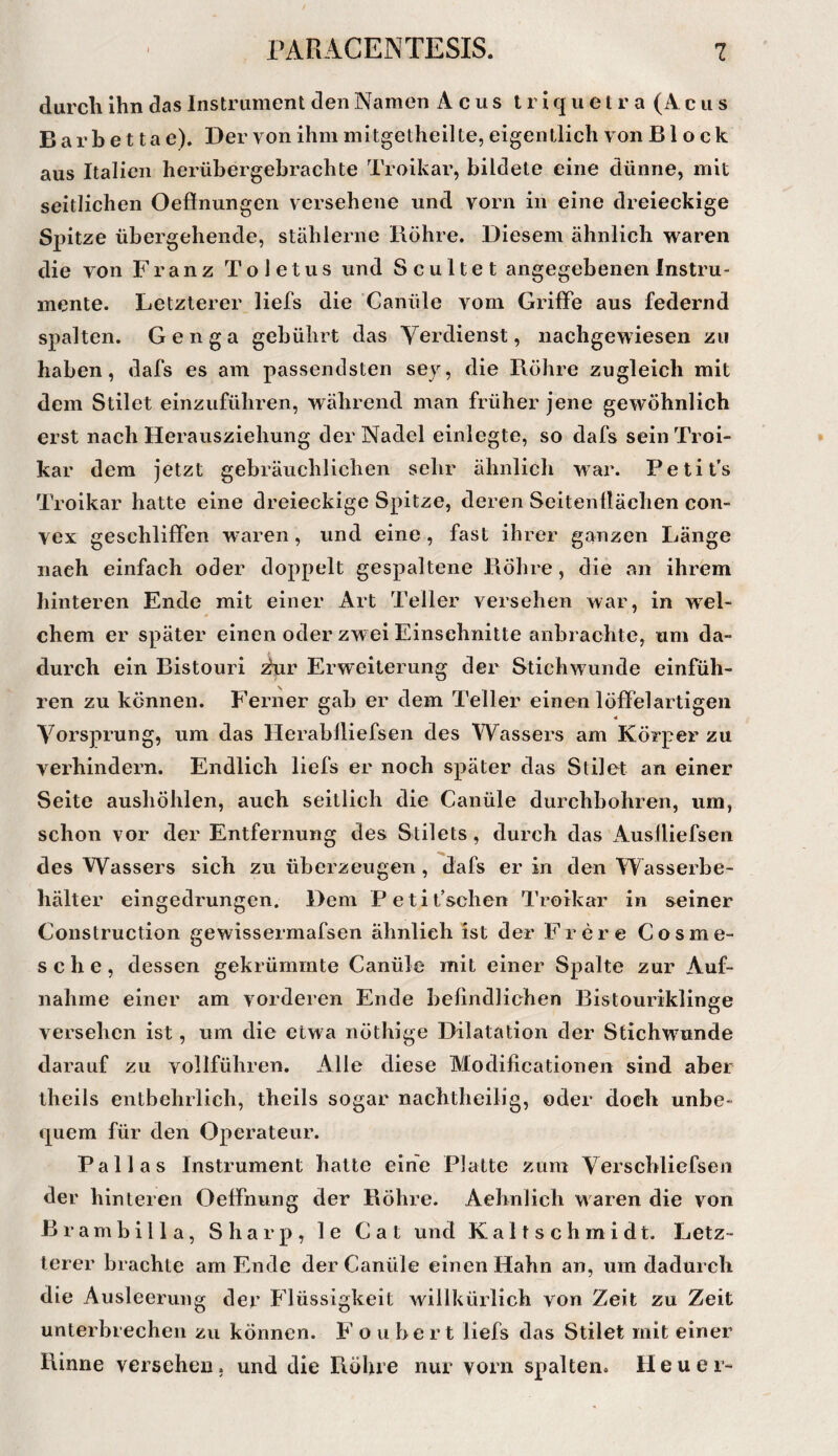 durcli ihn das Instrument den Namen A c u s t r i q u e l r a (A c ii s B a r b e 11 a e). Der von ihm mi tgetheil te, eigentlich von Block aus Italien herübergebrachte Troikar, bildete eine dünne, mit seitlichen Oefinungen versehene und vorn in eine dreieckige Spitze übergehende, stählerne Röhre. Diesem ähnlich waren die von Franz Toletus und Sc ultet angegebenen Instru- mente. Letzterer liefs die Canüle vom Griffe aus federnd spalten. Genga gebührt das Verdienst, nachgewiesen zu haben, dafs es am passendsten sey, die Röhre zugleich mit dem Stilet einzuführen, während man früher jene gewöhnlich erst nach Herausziehung der Nadel einlegte, so dafs sein Troi¬ kar dem jetzt gebräuchlichen sehr ähnlich war. Petit’s Troikar hatte eine dreieckige Spitze, deren Seitenflächen con¬ vex geschliffen w-aren, und eine, fast ihrer ganzen Länge nach einfach oder doppelt gespaltene Röhre, die an ihrem hinteren Ende mit einer Art Teller versehen war, in wel¬ chem er später einen oder zwei Einschnitte anbrachte, um da¬ durch ein Bistouri ^r Erweiterung der Stichwunde einfüh¬ ren zu können. Ferner gab er dem Teller einen löffelartigen Vorsprung, um das Herabfliefsen des Wassers am Körper zu verhindern. Endlich liefs er noch später das Stilet an einer Seite aushöhlen, auch seitlich die Canüle durchbohren, um, schon vor der Entfernung des Stilets , durch das Ausfliefsen des Wassers sich zu überzeugen, dafs er in den Wasserbe¬ hälter eingedrungen. Dem Petifschen Troikar in seiner Construction gewissermafsen ähnlich ist der Frer e Cosme- sehe, dessen gekrümmte Canüle mit einer Spalte zur Auf¬ nahme einer am vorderen Ende befindlichen Bistouriklinge versehen ist, um die etwa nöthige Dilatation der Stichwunde darauf zu vollführen. Alle diese Modificationen sind aber theils entbehrlich, theils sogar nachtheilig, oder doch unbe¬ quem für den Operateur. Pallas Instrument hatte eine Platte zum Verscbliefsen der hinteren Oeffnung der Röhre. Aehnlich waren die von Brambilla, Sharp, le Cat und Kaltschmidt. Letz¬ terer brachte am Ende der Canüle einen Hahn an, um dadurch die Ausleerung der Flüssigkeit willkürlich von Zeit zu Zeit unterbrechen zu können. F oubert liefs das Stilet mit einer Rinne versehen, und die Röhre nur vorn spalten. Heuer-