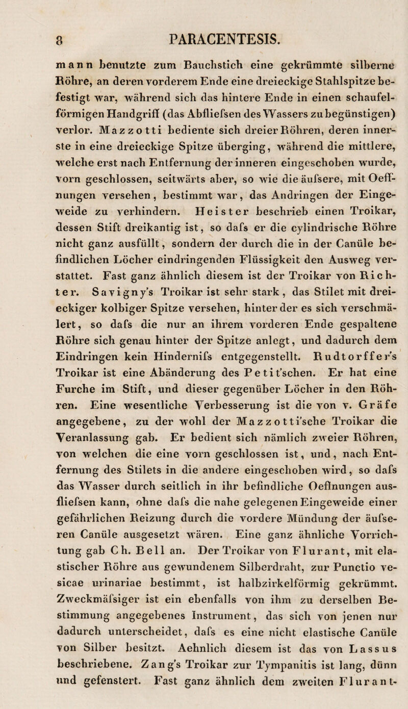 mann henutzte zum Bauclisticli eine gekrümmte silberne Röhre, an deren vorderem Ende eine dreieckige Stahlspitze be¬ festigt war, während sich das hintere Ende in einen schaufel¬ förmigen Handgriff (das Abfliefsen des Wassers zu begünstigen) verlor. Mazzotti bediente sich dreier Röhren, deren inner¬ ste in eine dreieckige Spitze überging, während die mittlere, welche erst nach Entfernung der inneren eingeschoben wurde, vorn geschlossen, seitwärts aber, so wie die äufsere, mit Oefif- nungen versehen, bestimmt war, das Andringen der Einge¬ weide zu verhindern. Heister beschrieb einen Troikar, dessen Stift dreikantig ist, so dafs er die cylindrische Röhre nicht ganz ausfüllt, sondern der durch die in der Canüle be¬ findlichen Löcher eindringenden Flüssigkeit den Ausweg ver¬ stauet. Fast ganz ähnlich diesem ist der Troikar von Rich¬ ter. Savigny’s Troikar ist sehr stark , das Stilet mit drei¬ eckiger kolbiger Spitze versehen, hinter der es sich verschmä¬ lert, so dafs die nur an ihrem vorderen Ende gespaltene Röhre sich genau hinter der Spitze anlegt, und dadurch dem Eindringen kein Hindernifs entgegenstellt. RudtorffeEs Troikar ist eine Abänderung des Petit’schen. Er hat eine Furche im Stift, und dieser gegenüber Löcher in den Röh¬ ren. Eine wesentliche Verbesserung ist die von v. Gräfe angegebene, zu der wohl der Mazz o tti’sche Troikar die Veranlassung gab. Er bedient sich nämlich zm eier Röhren, von welchen die eine vorn geschlossen ist, und, nach Ent¬ fernung des Stilets in die andere eingeschoben wird, so dafs das Wasser durch seitlich in ihr befindliche Oeftnungen aus- fliefsen kann, ohne dafs die nahe gelegenen Eingeweide einer gefährlichen Reizung durch die vordere Mündung der äufse- ren Canüle ausgesetzt wären. Eine ganz ähnliche Vorrich¬ tung gab C h. Reil an. Der Troikar von Flurant, mit ela¬ stischer Röhre aus gewundenem Silberdraht, zur Punctio ve- sicae urinariae bestimmt, ist halbzirkelförmig gekrümmt. Zweckmäfsiger ist ein ebenfalls von ihm zu derselben Be¬ stimmung angegebenes Instrument, das sich von jenen nur dadurch unterscheidet, dafs es eine nicht elastische Canüle von Silber besitzt. Aehnlich diesem ist das von Lassus beschriebene, Zang's Troikar zur Tympanitis ist lang, dünn und gefenstert. Fast ganz ähnlich dem zweiten Flurant-