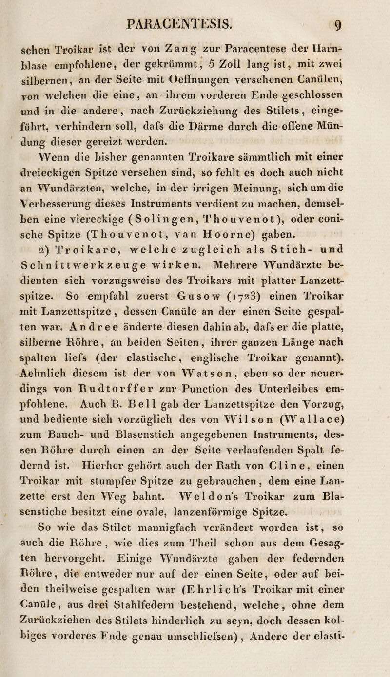 sclien Troikar ist der von Zang zur Paracentese der Harn¬ blase empfohlene, der gekrümmt, 5 Zoll lang ist, mit zwei silbernen, an der Seite mit Oeffnungen versehenen Canülen, von welchen die eine, an ihrem vorderen Ende geschlossen und in die andere, nach Zurückziehung des Stilets, einge¬ führt, verhindern soll, dafs die Därme durch die offene Mün¬ dung dieser gereizt werden. Wenn die bisher genannten Troikare sämmtlich mit einer dreieckigen Spitze versehen sind, so fehlt es doch auch nicht an Wundärzten, welche, in der irrigen Meinung, sich um die Verbesserung dieses Instruments verdient zu machen, demsel¬ ben eine viereckige (Solingen, Thouvenot), oder coni- sche Spitze (Thouvenot, van Hoorne) gaben. 2) Troikare, welche zugleich als Stich- und Schnittwerkzeuge wirken. Mehrere Wundärzte be¬ dienten sich vorzugsweise des Troikars mit platter Lanzett- spitze. So empfahl zuerst Gusow (1728) einen Troikar mit Lanzettspitze , dessen Canüle an der einen Seite gespal¬ ten war. Andree änderte diesen dahinab, dafs er die platte, silberne Röhre, an beiden Seiten, ihrer ganzen Länge nach spalten liefs (der elastische, englische Troikar genannt). Aehnlich diesem ist der von Watson, eben so der neuer¬ dings von Rudtorffer zur Function des Unterleibes em¬ pfohlene. Auch R. Reil gab der Lanzettspitze den Vorzug, und bediente sich vorzüglich des von Wilson (Wallace) zum Rauch- und Rlasenstich angegebenen Instruments, des¬ sen Röhre durch einen an der Seite verlaufenden Spalt fe¬ dernd ist. Hierher gehört auch der Rath von Cline, einen Troikar mit stumpfer Spitze zu gebrauchen, dem eine Lan¬ zette erst den Weg bahnt. Weldon’s Troikar zum Rla- senstiche besitzt eine ovale, lanzenförmige Spitze. So wie das Stilet mannigfach verändert worden ist, so auch die Röhre , wie dies zum Theil schon aus dem Gesag¬ ten hervorgeht. Einige Wundärzte gaben der federnden Röhre, die entweder nur auf der einen Seite, oder auf bei¬ den theilweise gespalten war (Ehrlich’s Troikar mit einer Canüle, aus drei Stahlfedern bestehend, welche, ohne dem Zurückziehen des Stilets hinderlich zu sejn, doch dessen kol- biges vorderes Ende genau umschliefscn), Andere der elasti-