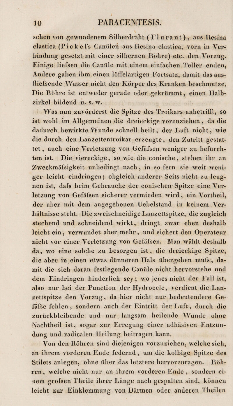 10 I^ARACEJNrrESlS. sehen von gewundenem Silberdraht (Flurant), aus Resina elastica (Picke Ts Canülen aus Resina elastica, vorn in Yer- hindung gesetzt mit einer silbernen Röhre) etc. den Vorzug. Einige liefsen die Canüle mit einem einfachen Teller enden, Andere gaben ihm einen löfFelartigen Fortsatz, damit das aus- fliefsende Wasser nicht den Körper des Kranken beschmutze. Die Röhre ist entweder gerade oder gekrümmt, einen Halb¬ zirkel bildend u. s. w'. Was nun zuvörderst die Spitze des Troikars anbetrilTt, so ist wohl im Allgemeinen die dreieckige vorzuziehen , da die dadurch bewirkte Wunde schnell heilt, der Luft nicht, wie die durch den Lanzettentroikar erzeugte, den Zutritt gestat¬ tet , auch eine Verletzung von Gefäfsen weniger zu befürch¬ ten ist. Die viereckige, so wie die conische, stehen ihr an Zweckmäfsigkeit unbedingt nach, in so fern sie weit weni¬ ger leicht eindringen; obgleich anderer Seits nicht zu leug¬ nen ist, dafs beim Gebrauche der conischen Spitze eine Ver¬ letzung von Gefäfsen sicherer vermieden wird, ein Vortheil, der aber mit dem angegebenen üebelstand in keinem Ver¬ hältnisse steht. Die zweischneidige Lanzettspitze, die zugleich stechend und schneidend wirkt, dringt zwar eben deshalb leicht ein, verw undet aber mehr, und sichert den Operateur nicht vor einer Verletzung von Gefäfsen. Man wählt deshalb da, wo eine solche zu besorgen ist, die dreieckige Spitze, die aber in einen etwas dünneren Hals übergehen mufs, da¬ mit die sich daran festlegende Canüle nicht hervorstehe und dem Eindringen hinderlich sej; wo jenes nicht der Fall ist, also nur bei der Punction der Hjdrocele, verdient die Lan¬ zettspitze den Vorzug, da hier nicht nur bedeutendere Ge- fäfse fehlen , sondern auch der Eintritt der Luft, durch die zurückbleibende und nur langsam heilende Wunde ohne Nachtheil ist, sogar zur Erregung einer adhäsiven Entzün¬ dung und radicalen Heilung beitragen kann. Von den Röhren sind diejenigen vorzuziehen, welche sich, an ihrem vorderen Ende federnd, um die kolbige Spitze des Stilets anlegen, ohne über das letztere hervorzuragen. Röh¬ ren , welche nicht nur an ihrem vorderen Ende , sondern ei¬ nem grofsen Thcile ihrer Länge nach gespalten sind, können leicht zur Einklemmung von Därmen oder anderen Theilen