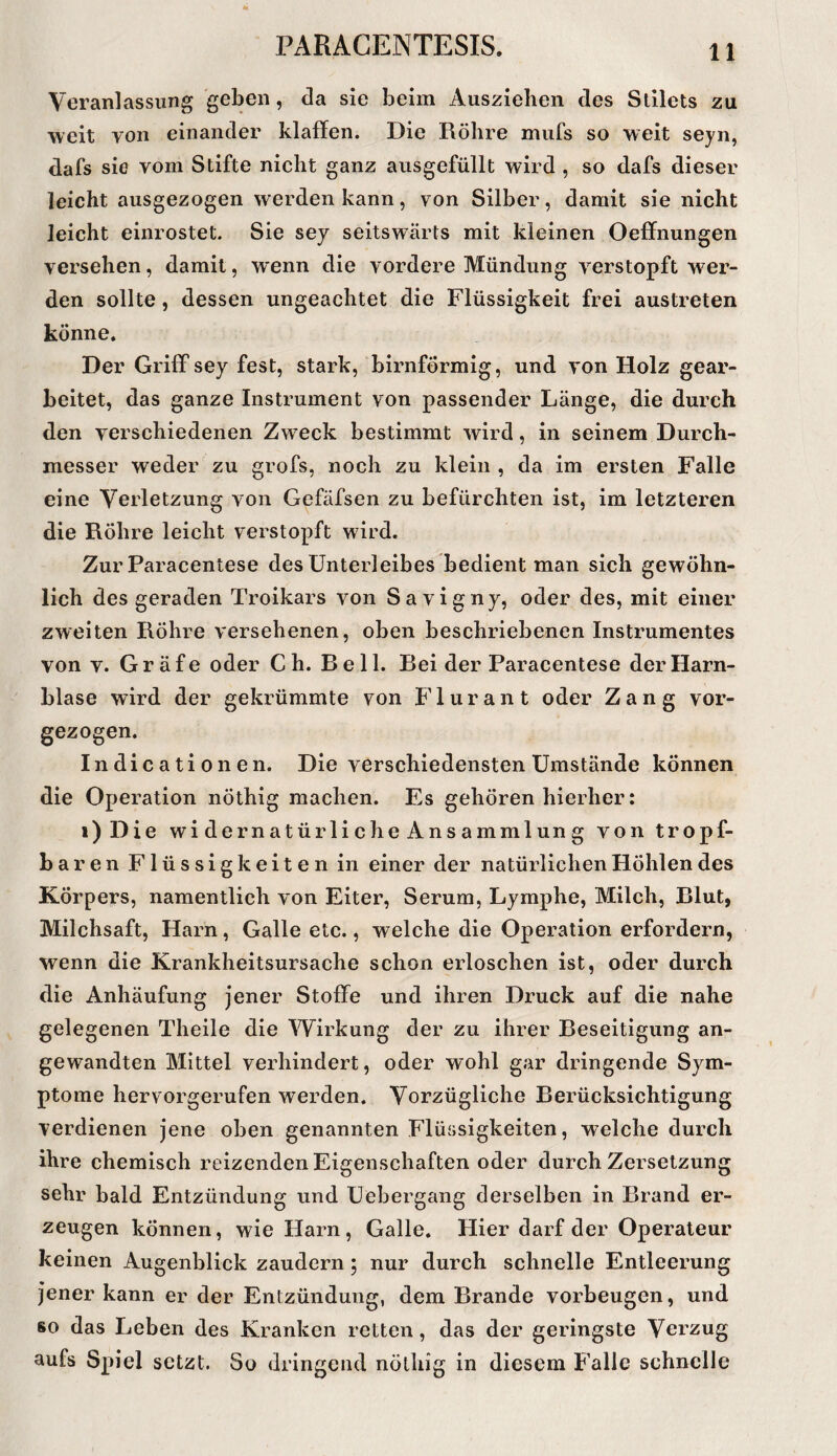 Veranlassung geben, cla sie beim Ausziehen des Stilets zu weit von einander klaffen. Die Röhre mufs so weit seyn, dafs sie vom Stifte nieht ganz ausgefüllt wird , so dafs dieser leicht ausgezogen werden kann, von Silber, damit sie nicht leicht einrostet. Sie sey seitswärts mit kleinen Oeffnungen versehen, damit, wenn die vordere Mündung verstopft wer¬ den sollte, dessen ungeachtet die Flüssigkeit frei austreten könne. Der Griff sey fest, stark, bimförmig, und von Holz gear¬ beitet, das ganze Instrument von passender Länge, die durch den verschiedenen Zweck bestimmt wird, in seinem Durch¬ messer weder zu grofs, noch zu klein , da im ersten Falle eine Verletzung von Gefäfsen zu befürchten ist, im letzteren die Röhre leicht verstopft wird. Zur Paracentese des Unterleibes bedient man sich gewöhn¬ lich des geraden Troikars von Savigny, oder des, mit einer zweiten Röhre versehenen, oben beschriebenen Instrumentes von V. Gräfe oder Ch. Reil. Bei der Paracentese der Harn¬ blase wird der gekrümmte von Flurant oder Zang vor¬ gezogen. Indicationen. Die verschiedensten Umstände können die Operation nÖthig machen. Es gehören hierher: i)Die widernatürlicheAnsammlung von tropf¬ baren Flüssigkeiten in einer der natürlichen Höhlen des Körpers, namentlich von Eiter, Serum, Lymphe, Milch, Blut, Milchsaft, Harn, Galle etc., welche die Operation erfordern, wenn die Krankheitsursache schon erloschen ist, oder durch die Anhäufung jener Stoffe und ihren Druck auf die nahe gelegenen Theile die Wirkung der zu ihrer Beseitigung an¬ gewandten Mittel verhindert, oder wohl gar dringende Sym¬ ptome hervorgerufen werden. Vorzügliche Berücksichtigung verdienen jene oben genannten Flüssigkeiten, welche durch ihre chemisch reizenden Eigenschaften oder durch Zersetzung sehr bald Entzündung und Uebergang derselben in Brand er¬ zeugen können, wie Harn, Galle. Hier darf der Operateur keinen Augenblick zaudern; nur durch schnelle Entleerung jener kann er der Entzündung, dem Brande Vorbeugen, und 80 das Leben des Kranken retten, das der geringste Verzug aufs Spiel setzt. So dringend nöthig in diesem Falle schnelle