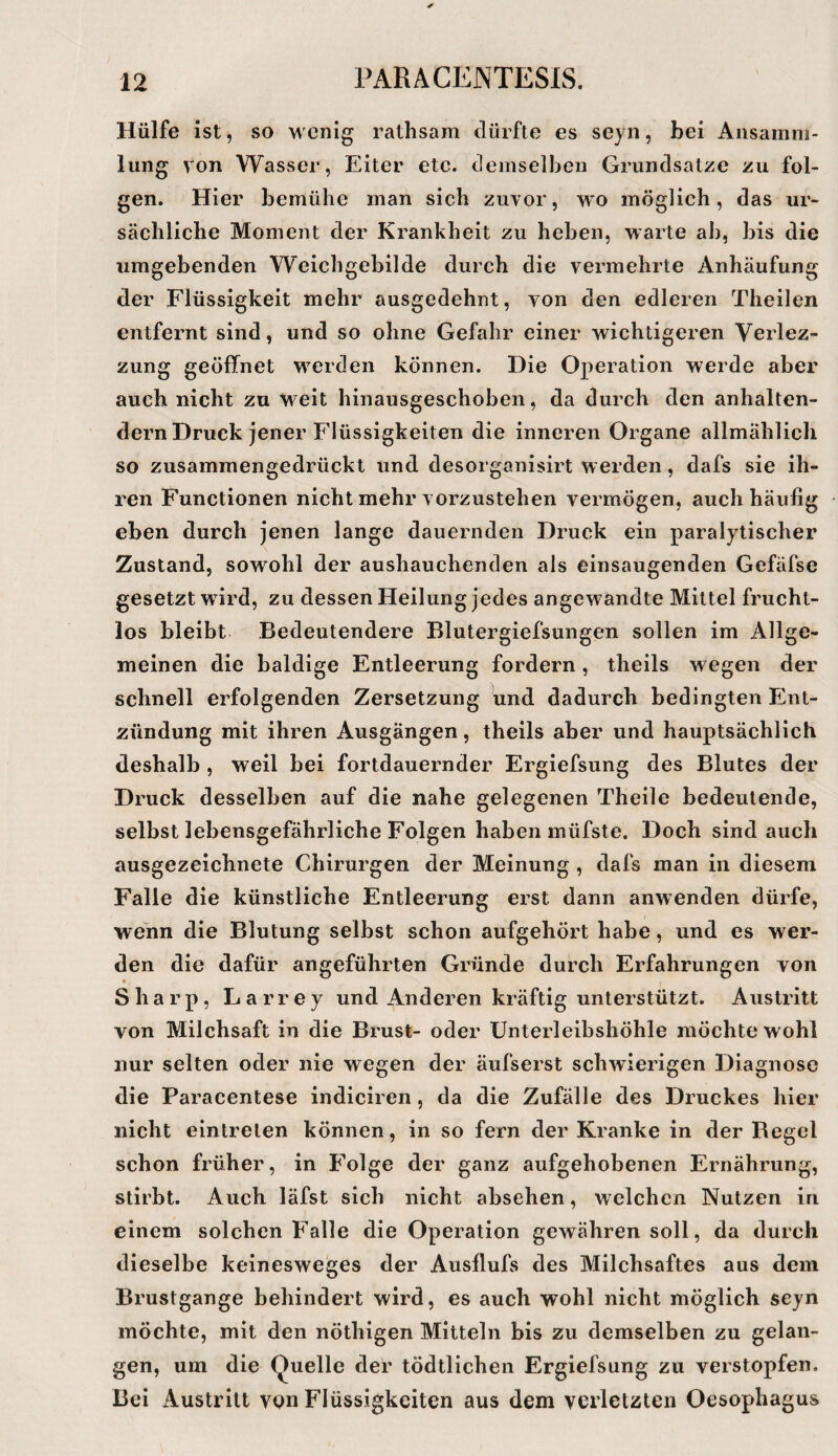 Hülfe ist, so wenig rathsam dürfte es seyn, bei Ansamm¬ lung von Wasser, Eiter etc. demselben Grundsätze zu fol¬ gen. Hier bemühe man sich zuvor, wo möglich, das ur¬ sächliche Moment der Krankheit zu heben, warte ab, bis die umgebenden Weichgebilde durch die vermehrte Anhäufung der Flüssigkeit mehr ausgedehnt, von den edleren Theilen entfernt sind, und so ohne Gefahr einer wichtigeren Verlez- zung geöffnet werden können. Die Operation werde aber auch nicht zu weit hinausgeschoben, da durch den anhalten¬ dem Druck jener Flüssigkeiten die inneren Organe allmählich so zusammengedrückt und desorganisirt werden, dafs sie ih¬ ren Functionen nicht mehr vorzustehen vermögen, auch häufig eben durch jenen lange dauernden Druck ein paralytischer Zustand, sowohl der aushauchenden als einsaugenden Gefäfse gesetzt wdrd, zu dessen Heilung jedes angewandte Mittel frucht¬ los bleibt Bedeutendere Blutergiefsungen sollen im Allge¬ meinen die baldige Entleerung fordern, theils wegen der schnell erfolgenden Zersetzung und dadurch bedingten Ent¬ zündung mit ihren Ausgängen, theils aber und hauptsächlich deshalb , weil bei fortdauernder Ergiefsung des Blutes der Druck desselben auf die nahe gelegenen Theile bedeutende, selbst lebensgefährliche Folgen haben müfste. Doch sind auch ausgezeichnete Chirurgen der Meinung , dafs man in diesem Falle die künstliche Entleerung erst dann anwenden dürfe, wenn die Blutung selbst schon aufgehört habe, und es wer¬ den die dafür angeführten Gründe durch Erfahrungen von Sharp, Larrey und Anderen kräftig unterstützt. Austritt von Milchsaft in die Brust- oder Unterleibshöhle möchte wohl nur selten oder nie wegen der äufserst schwierigen Diagnose die Paracentese indiciren, da die Zufälle des Druckes hier nicht eintrelen können, in so fern der Kranke in der Regel schon früher, in Folge der ganz aufgehobenen Ernährung, stirbt. Auch läfst sich nicht absehen, welchen Nutzen in einem solchen Falle die Operation gewähren soll, da durch dieselbe keineswe'ges der Ausflufs des Milchsaftes aus dem Brustgange behindert wird, es auch wohl nicht möglich seyn möchte, mit den nöthigen Mitteln bis zu demselben zu gelan¬ gen, um die Quelle der tödtlichen Ergiefsung zu verstopfen. Bei Austritt von Flüssigkeiten aus dem verletzten Oesophagus