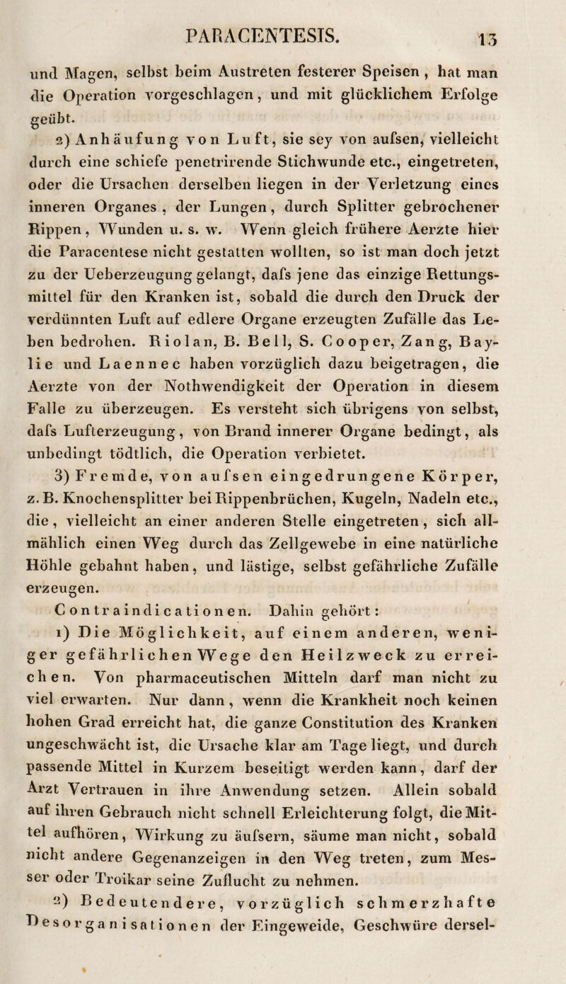 15 und Magen, selbst beim Austreten festerer Speisen , hat man die Operation vorgeschlagen, und mit glücklichem Erfolge 2) Anhäufung von Luft, sie sey von aufsen, vielleicht durch eine schiefe penetrirende Stichwunde etc., eingetreten, oder die Ursachen derselben liegen in der Verletzung eines inneren Organes , der Lungen, durch Splitter gebrochener Rippen, Wunden u. s. w. Wenn gleich frühere Aerzte hier die Paracentese nicht gestatten wollten, so ist man doch jetzt zu der üeberzeugung gelangt, dafs jene das einzige Rettungs- miltel für den Kranken ist, sobald die durch den Druck der verdünnten Luft auf edlere Organe erzeugten Zufälle das Le¬ hen bedrohen. Riolan, B. Bell, S. Cooper, Zang, Bay- lie und Laennec haben vorzüglich dazu beigetragen, die Aerzte von der Nothwendigkeit der Operation in diesem Falle zu überzeugen. Es versteht sich übrigens von selbst, dafs Lufterzeugung, t011 Brand innerer Organe bedingt, als unbedingt tödtlich, die Operation verbietet. 3) Fremde, von aufsen eingedrungene Körper, z.B. Knochensplitter bei Rippenbrüchen, Kugeln, Nadeln etc., die , vielleicht an einer anderen Stelle eingetreten, sich all¬ mählich einen Weg durch das Zellgewebe in eine natürliche Höhle gebahnt haben, und lästige, selbst gefährliche Zufälle erzeugen. Contraindicationen. Dahin gehört: 1) Die Möglichkeit, auf einem anderen, weni¬ ger gefährlichenWege den Heilzweck zu errei¬ chen. Von pharmaceutischen Mitteln darf man nicht zu viel erwarten. Nur dann, wenn die Krankheit noch keinen hohen Grad erreicht hat, die ganze Constitution des Kranken ungeschwächt ist, die Ursache klar am Tage liegt, und durch passende Mittel in Kurzem beseitigt werden kann, darf der Arzt Vertrauen in ihre Anwendung setzen. Allein sobald auf ihren Gebrauch nicht schnell Erleichterung folgt, die Mit¬ tel aufhören, Wirkung zu äufsern, säume man nicht, sobald nicht andere Gegenanzeigen in den Weg treten, zum Mes¬ ser oder Troikar seine Zuflucht zu nehmen. ii) Bedeutendere, vorzüglich schmerzhafte Desorganisationen der Eingeweide, Geschwüre dersel-