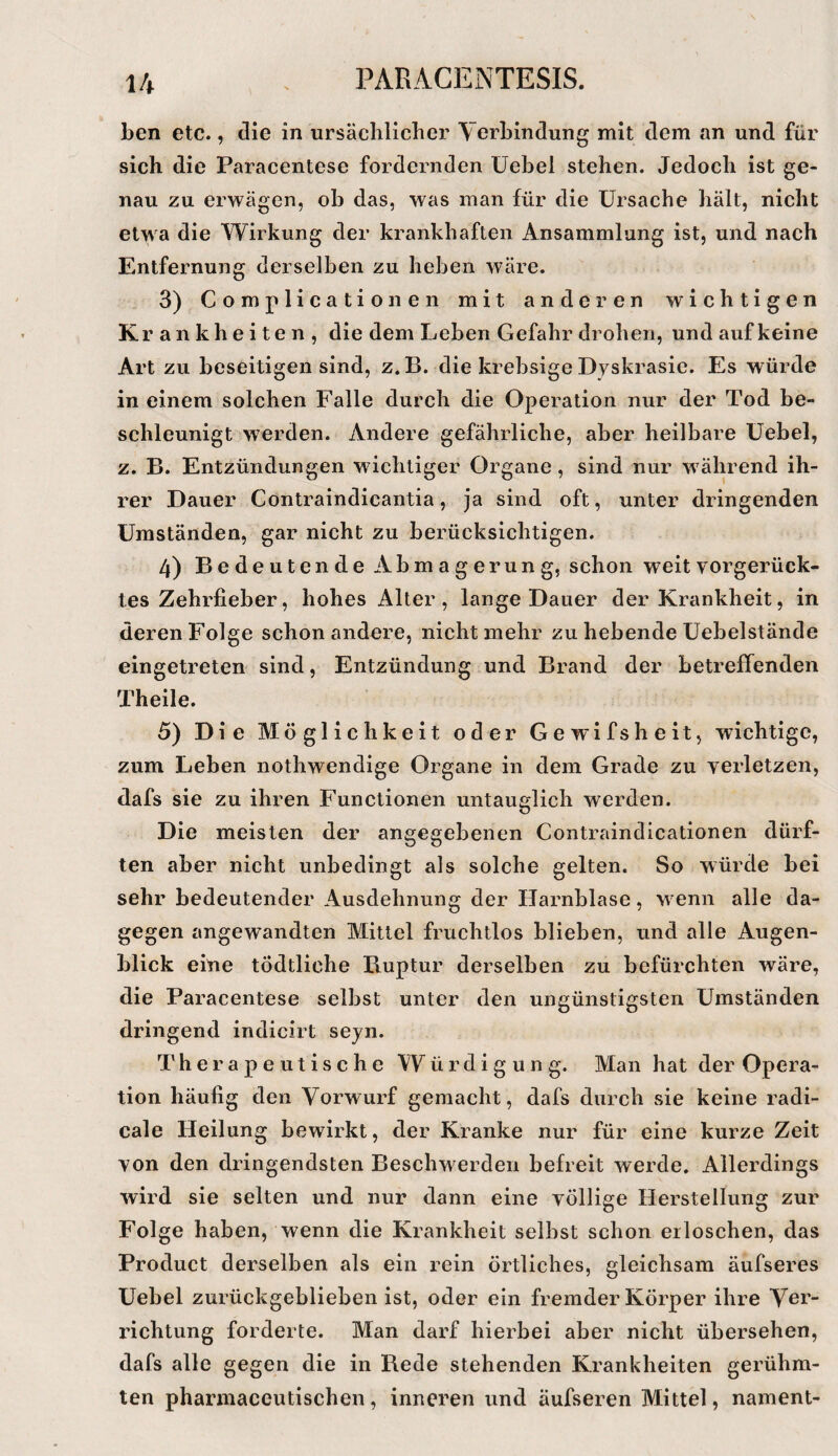 ben etc., die in ursächlicher Verbindung mit dem an und für sich die Paracentese fordernden üebel stehen. Jedoch ist ge¬ nau zu erwägen, ob das, was man für die Ursache hält, nicht etwa die Wirkung der krankhaften Ansammlung ist, und nach Entfernung derselben zu heben wäre. 3) Complicationen mit anderen wichtigen Krankheiten, die dem Leben Gefahr drohen, und auf keine Art zu beseitigen sind, z. B. die krebsige Dyskrasie. Es würde in einem solchen Falle durch die Operation nur der Tod be¬ schleunigt werden. Andere gefährliche, aber heilbare Uebel, z. B. Entzündungen wichtiger Organe, sind nur w ährend ih¬ rer Dauer Contraindicantia, Ja sind oft, unter dringenden Umständen, gar nicht zu berücksichtigen. 4) Bedeutende Abmagerung, schon weit vorgerück¬ tes Zehrfieber, hohes Alter, lange Dauer der Krankheit, in deren Folge schon andere, nicht mehr zu hebende Uebelstände eingetreten sind, Entzündung und Brand der betreffenden Theile. 5) Die Möglichkeit oder Gewifsheit, wichtige, zum Leben nothwendige Organe in dem Grade zu verletzen, dafs sie zu ihren Functionen untauglich werden. Die meisten der angegebenen Contraindicationen dürf¬ ten aber nicht unbedingt als solche gelten. So würde bei sehr bedeutender Ausdehnung der Harnblase, w enn alle da¬ gegen angewandten Mittel fruchtlos blieben, und alle Augen¬ blick eine tÖdtliche Ruptur derselben zu befürchten wäre, die Paracentese selbst unter den ungünstigsten Umständen dringend indicirt sejn. Therapeutische Würdigung. Man hat der Opera¬ tion häufig den Vorwurf gemacht, dafs durch sie keine radi- cale Heilung bewirkt, der Kranke nur für eine kurze Zeit von den dringendsten Beschwerden befreit werde. Allerdings wird sie selten und nur dann eine völlige Herstellung zur Folge haben, wenn die Krankheit seihst schon erloschen, das Product derselben als ein rein örtliches, gleichsam äufseres Uebel zurückgeblieben ist, oder ein fremder Körper ihre Vß!* richtung forderte. Man darf hierbei aber nicht übersehen, dafs alle gegen die in Rede stehenden Krankheiten gerühm¬ ten pharmaceutischen , inneren und äufseren Mittel, nament-