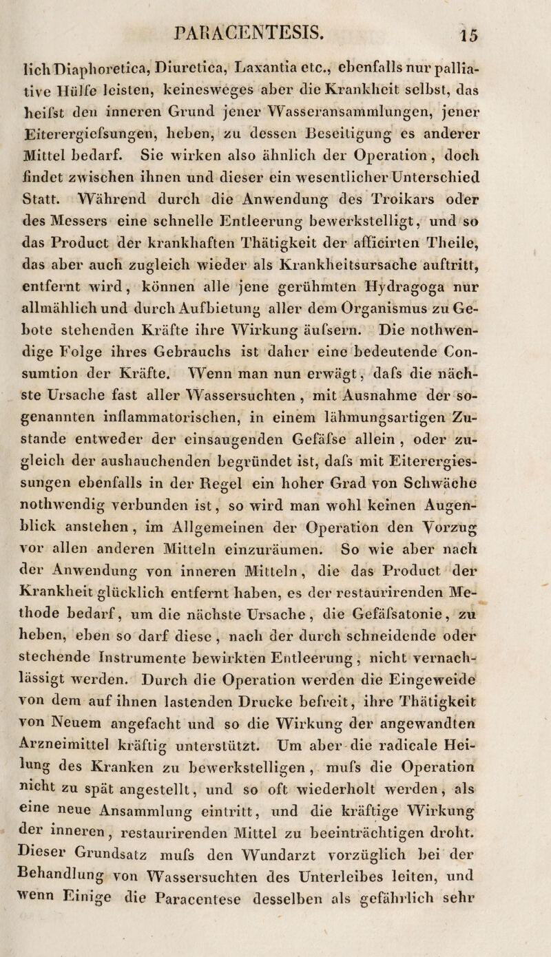 lichDiaphoretica, Diuretica, Laxantia etc., ebenfalls nur pallia¬ tive Hülfe leisten, keinesweges aber die Krankheit selbst, das beifst den inneren Grund jener Wasseransammlungen, jener Eiterergiefsungen, heben, zu dessen Beseitigung es anderer Mittel bedarf. Sie wirken also ähnlich der Operation, doch findet zwischen ihnen und dieser ein w esentlicher Unterschied Statt. Während durch die Anwendung des Troikars oder des Messers eine schnelle Entleerung bewerkstelligt, und so das Product der krankhaften Thätigkeit der afficirlen Theile, das aber auch zugleich wieder als Krankheitsursache auftritt, entfernt wird, können alle jene gerühmten Hydragoga nur allmählich und durch Aufbietung aller dem Organismus zu Ge¬ bote stehenden Kräfte ihre Wirkung äufsern. Die nothwen- dige Folge ihres Gebrauchs ist daher eine bedeutende Con- sumtion der Kräfte. Wenn man nun erwägt, dafs die näch¬ ste Ursache fast aller Wassersüchten , mit Ausnahme der so¬ genannten inflammatorischen, in einem lähmungsartigen Zu¬ stande entweder der einsaugenden Gefäfse allein , oder zu¬ gleich der aushauchenden begründet ist, dafs mit Eiterergies- sungen ebenfalls in der Regel ein hoher Grad von Schwäche nothwendig verbunden ist, so wird man wohl keinen Augen¬ blick anstehen, im Allgemeinen der Operation den Yorzug vor allen anderen Mitteln einzuräumen. So wie aber nach der Anwendung von inneren Mitteln, die das Product der Krankheit glücklich entfernt haben, es der restaurirenden Me¬ thode bedarf, um die nächste Ursache , die Gefäfsatonie, zu heben, eben so darf diese , nach der durch schneidende oder stechende Instrumente bewirkten Entleerung , nicht vernach¬ lässigt werden. Durch die Operation werden die Eingeweide von dem auf ihnen lastenden Drucke befreit, ihre Thätigkeit von Neuem angefacht und so die Wirkung der angewandten Arzneimittel kräftig unterstützt. Um aber-die radicale Hei¬ lung des Kranken zu bewerkstelligen , mufs die Operation nicht zu spät angestellt, und so oft wiederholt werden, als eine neue Ansammlung eintritt, und die kräftige Wirkung der inneren j restaurirenden Mittel zu beeinträchtigen droht. Dieser Grundsatz mufs den Wundarzt vorzüglich bei der Behandlung von Wassersüchten des Unterleibes leiten, und wenn Einige die Paracentese desselben als gefährlich sehr