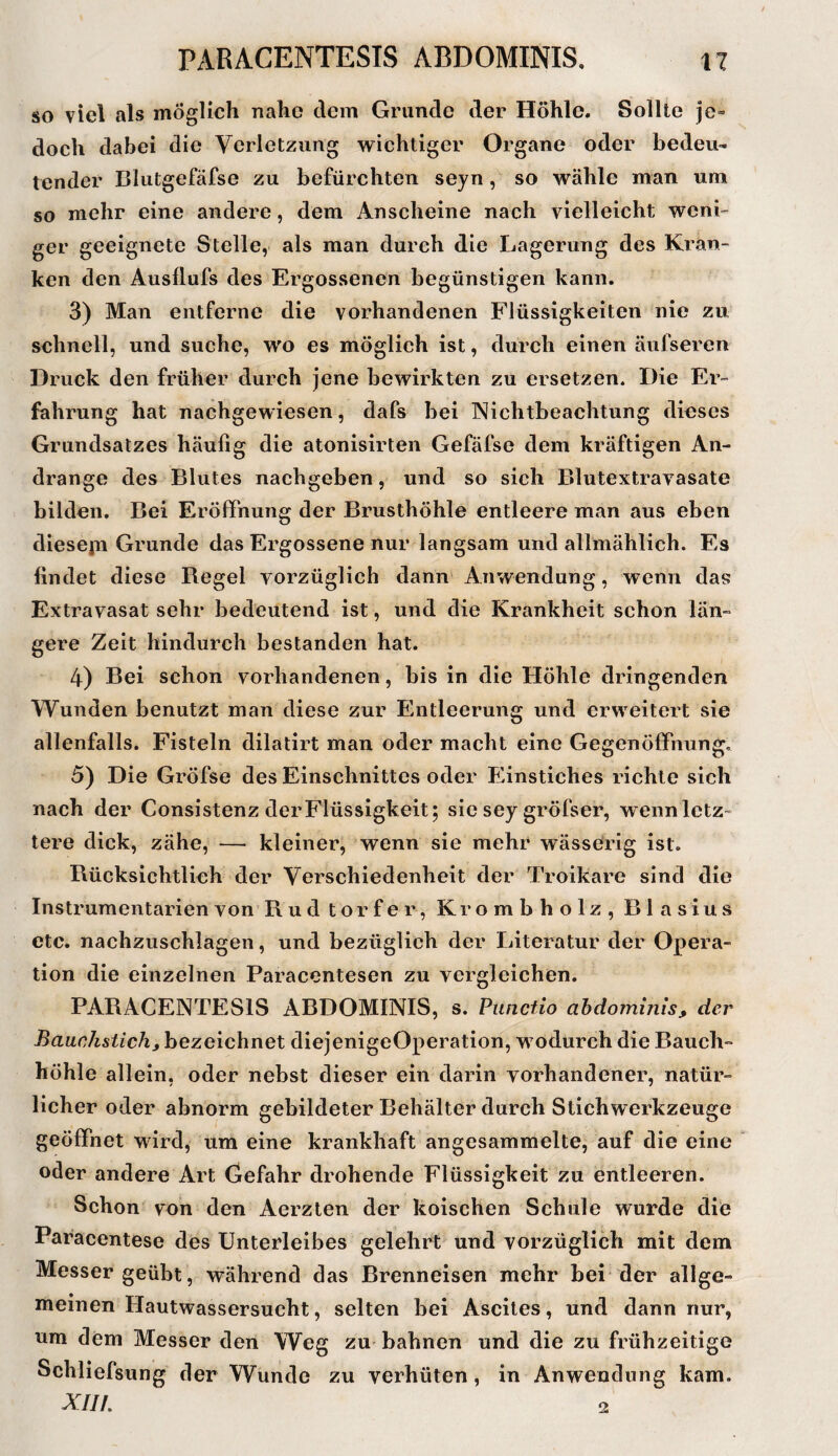SO viel als möglich nahe dem Grunde der Höhle. Sollte je» doch dabei die Verletzung wichtiger Organe oder bedeu¬ tender Blutgefäfse zu befürchten sejn, so wähle man um so mehr eine andere, dem Anscheine nach vielleicht weni» ger geeignete Stelle, als man durch die Lagerung des Kran¬ ken den Ausllufs des Ergossenen begünstigen kann, 3) Man entferne die vorhandenen Flüssigkeiten nie zu schnell, und suche, wo es möglich ist, durch einen äufseren Druck den früher durch jene bewirkten zu ersetzen. Die Er¬ fahrung hat nachgewiesen, dafs bei Nichtbeachtung dieses Grundsatzes häufig die atonisirten Gefäfse dem kräftigen An¬ drange des Blutes nachgeben, und so sich Blutextravasate bilden. Bei Eröffnung der Brusthöhle entleere man aus eben diesejii Grunde das Ergossene nur langsam und allmählich. Es findet diese Regel vorzüglich dann Anwendung, wenn das Extravasat sehr bedeutend ist, und die Krankheit schon län¬ gere Zeit hindurch bestanden hat. 4) Bei schon vorhandenen, bis in die Höhle dringenden Wunden benutzt man diese zur E'ntleerung und erweitert sie allenfalls. Fisteln dilatirt man oder macht eine GegenöfiPnung, 5) Die Gröfse des Einschnittes oder Einstiches richte sich nach der Consistenz der Flüssigkeit; sie sey gröfser, wenn letz¬ tere dick, zähe, — kleiner, wenn sie mehr wässerig ist. Bücksichtlich der Verschiedenheit der Troikare sind die Instrumentarien von Rudtorfer, Krombholz, Blasius etc. nachzuschlagen, und bezüglich der Literatur der Opera¬ tion die einzelnen Paracentesen zu vergleichen. PARACENTESIS ABDOMINIS, s. Punctio ahdominis^ der Bauchstich, bezeichnet diejenigeOperation, wodurch die Bauch¬ höhle allein, oder nebst dieser ein darin vorhandener, natür¬ licher oder abnorm gebildeter Behälter durch Stichwerkzeuge geöffnet wird, um eine krankhaft angesammelte, auf die eine oder andere Art Gefahr drohende Flüssigkeit zu entleeren. Schon von den Aerzten der koischen Schule wurde die Paracentese des Unterleibes gelehrt und vorzüglich mit dem Messer geübt, während das Brenneisen mehr bei der allge¬ meinen Hautwassersucht, selten bei Ascites, und dann nur, nm dem Messer den Weg zu bahnen und die zu frühzeitige Schliefsung der Wunde zu verhüten, in Anwendung kam. XIII, 2