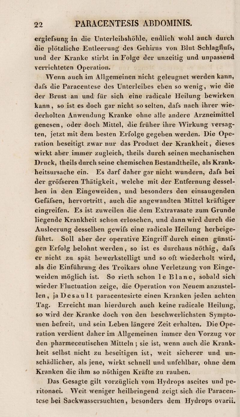 ei'giefsung in die Unterleibsliölile, endlich wohl auch durch die plötzliche Entleerung' des Gehirns von Blut Schlagllufs, und der Kranke stirbt in Folge der unzeitig und unpassend verrichteten Operation. Wenn auch im Allgemeinen nicht geleugnet werden kann, dafs die Paracentese des Unterleibes eben so wenig, wie die der Brust an und für sich eine radicale Heilung bewirken kann, so ist es doch gar nicht so selten, dafs nach ihrer wie¬ derholten Anwendung Kranke ohne alle andere Arzneimittel genesen, oder doch Mittel, die früher ihre Wirkung versag¬ ten, jetzt mit dem besten Erfolge gegeben werden. Die Ope¬ ration beseitigt zwar nur das Product der Krankheit, dieses wirkt aber immer zugleich, theils durch seinen mechanischen Druck, theils durch seine chemischen Bestandtheile, als Krank¬ heitsursache ein. Es darf daher gar nicht wundern, dafs bei der gröfseren Thätigkeit, welche mit der Entfernung dessel¬ ben in den Eingeweiden, und besonders den einsaugenden Gefäfsen, hervortritt, auch die angewandten Mittel kräftiger eingreifen. Es ist zuweilen die dem Extravasate zum Grunde liegende Krankheit schon erloschen, und dann wird durch die Ausleerung desselben gewifs eine radicale Heilung herbeige¬ führt. Soll aber der operative Eingriff durch einen günsti¬ gen Erfolg belohnt w'erden, so ist es durchaus nöthig, dafs er nicht zu spät bewerkstelligt und so oft wiederholt wird, als die Einführung des Troikars ohne Verletzung von Einge¬ weiden möglich ist. So rieth schon le Blanc, sobald sich wieder Fluctuation zeige, die Operation von Neuem anzustel¬ len , ja De sau It paracentesirte einen Kranken jeden achten Tag. Erreicht man hierdurch auch keine radicale Heilung, so wird der Kranke doch von den beschwerlichsten Sympto¬ men befreit, und sein Leben längere Zeit erhalten. Die Ope¬ ration verdient daher im Allgemeinen immer den Vorzug vor den pharmeceutischen Mitteln; sie ist, wenn auch die Krank¬ heit selbst nicht zu beseitigen ist, weit sicherer und un¬ schädlicher, als jene, wirkt schnell und unfehlbar, ohne dem Kranken die ihm so nöthigen Kräfte zu rauben. Das Gesagte gilt vorzüglich vom Hydrops ascites und pe- ritonaei. Weit weniger heilbringend zeigt sich die Paracen¬ tese bei Sackwassersuchten, besonders dem Hydrops ovarii.