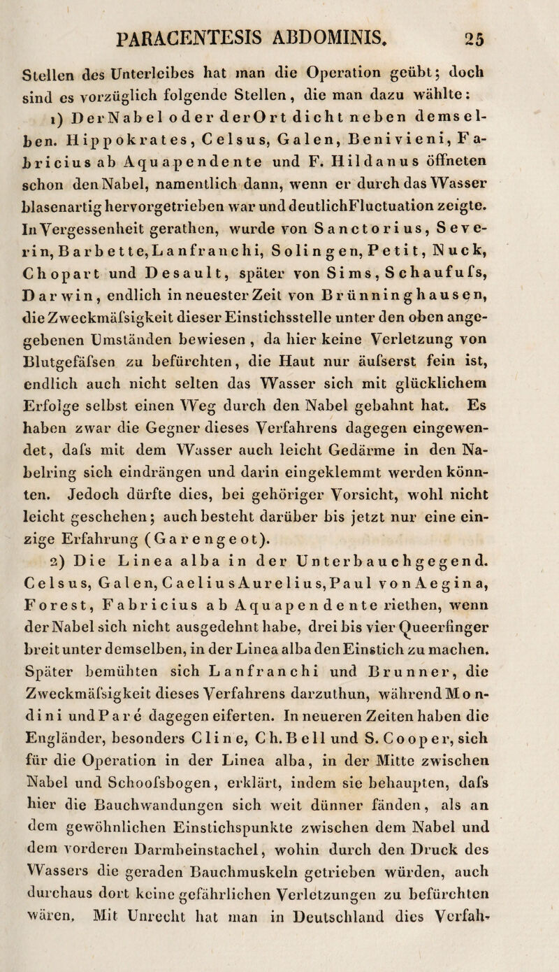 Stellen des Unterleibes hat man die Operation geübt; doch sind es vorzüglich folgende Stellen, die man dazu wählte: 1) DerNabel oderderOrt dicht neben demsel¬ ben. Hippokrates, Celsus, Galen, Benivieni, Fa- hricius ab Aquapendente und F. Hildanus öffneten schon den Nabel, namentlich dann, wenn er durch das Wasser blasenartig hervorgetrieben war und deutlichFluctuation zeigte. InYergessenheit gerathen, wurde von Sanctorius, Seve¬ rin, Barbette,Lanfr auch i, Solingen, Petit, Nuck, Ch opar t und D esau 11, später von Sims, Schauf ufs, D arwin, endlich in neuester Zeit von Brünninghausen, die Zweckmäfsigkeit dieser Einstichsstelle unter den oben ange¬ gebenen Umständen bewiesen , da hier keine Verletzung von Blutgefäfsen zu befürchten, die Haut nur äufserst fein ist, endlich auch nicht selten das Wasser sich mit glücklichem Erfolge selbst einen Weg durch den Nabel gebahnt hat. Es haben zwar die Gegner dieses Verfahrens dagegen eingewen¬ det, dafs mit dem Wasser auch leicht Gedärme in den Na¬ belring sich eindrängen und darin eingeklemmt werden könn¬ ten. Jedoch dürfte dies, bei gehöriger Vorsicht, wohl nicht leicht geschehen; auch besteht darüber bis jetzt nur eine ein¬ zige Erfahrung ( G a r e n g e o t). 2) Die Linea alba in der Unterbauchgegend. Celsus, Galen, CaeliusAurelius, Paul vonAegina, Forest, Fabricius ab Aquapendente riethen, wenn der Nabel sich nicht ausgedehnt habe, drei bis vier Queerfinger breit unter demselben, in der Linea alba den Einstich zu machen. Später bemühten sich Lanfranchi und Brunner, die Zweckmäfsigkeit dieses Verfahrens darzuthun, währendMon- d i n i und P a r e dagegen eiferten. In neueren Zeiten haben die Engländer, besonders Cline, Ch. Bell und S. C o o p e r, sich für die Operation in der Linea alba, in der Mitte zw ischen Nabel und Schoofsbogen, erklärt, indem sie behaupten, dafs hier die Bauchwandungen sich weit dünner fänden, als an dem gewöhnlichen Einstichspunkte zwischen dem Nabel und dem vorderen Darrabeinstachel, wohin durch den Druck des Wassers die geraden Bauchmuskeln getrieben würden, auch durchaus dort keine gefährlichen Verletzungen zu befürchten wären. Mit Unrecht hat man in Deutschland dies Verfahr