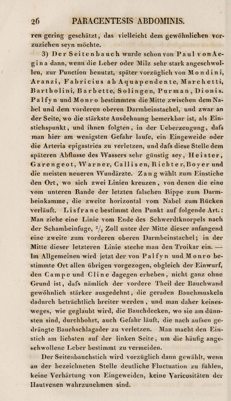 ren gering gescliätzt, das vielleicht dem gewöhnlichen vor¬ zuziehen seyn möchte. 3) Der Seitenbauch wurde schon von Paul vonAe- gina dann, wenn die Leber oder Milz sehr stark angeschwol- len, zur Punction benutzt, später vorzüglich von M o n d i n i, Aranzi, Fabricius abAquapendente, Marchetti, B a r t h o 1 i n i, B a r b e 11 e, Solingen, P u r m a n , D i o n i s. Palfyn undMonro bestimmten die Mitte zwischen dem Na¬ bel und dem vorderen oberen Darmbeinstachel, und zwar an der Seite, wo die stärkste Ausdehnung bemerkbar ist, als Ein¬ stichspunkt, und ihnen folgten, in der üeberzeugung, dafs man hier am wenigsten Gefahr laufe, ein Eingeweide oder die Arteria epigastrica zu verletzen, und daPs diese Stelle dem späteren Abflüsse des Wassers sehr günstig sey, Heister, G a r e n g e o t, Warner, C a 11 i s e n, R i c h t e r, B o y e r und die meisten neueren YV^undärzte. Zang wählt zum Einstiche den Ort, wo sich zwei Linien kreuzen , von denen die eine vom unteren Rande der letzten falschen Rippe zum Darm¬ beinkamme, die zweite horizontal vom Nabel zum Rücken verläuft. L i sf r a n c bestimmt den Punkt auf folgende Art.: Man ziehe eine Linie vom Ende des Schwerdtknorpels nach der Schambeinfuge, ^/3 Zoll unter der Mitte dieser anfangend eine zweite zum vorderen oberen Darmbeinstachel; in der Mitte dieser letzteren Linie steche man den Troikar ein. — Im Allgemeinen wird jetzt der von Palfyn und Monro be¬ stimmte Ort allen übrigen vorgezogen, obgleich der Einwurf, den Campe und Cline dagegen erheben, nicht ganz ohne Grund ist, dafs nämlich der vordere Theil der Bauchwand gewöhnlich stärker ausgedehnt, die geraden Bauchmuskeln dadurch beträchtlich breiter werden , und man daher keines- weges, wie geglaubt wird, die Bauchdecken, wo sie am dünn¬ sten sind, durchbohrt, auch Gefahr läuft, die nach aufsen ge¬ drängte Bauchschlagader zu verletzen. Man macht den Ein¬ stich am liebsten auf der linken Seite, um die häuflg ange¬ schwollene Leber bestimmt zu vermeiden. Der Seitenbauchstich wird vorzüglich dann gewählt, wenn an der bezeichneten Stelle deutliche Fluctuation zu fühlen, keine Verhärtung von Eingeweidcn, keine Yaricositäten der llaulvenen wahrzunehmen sind.