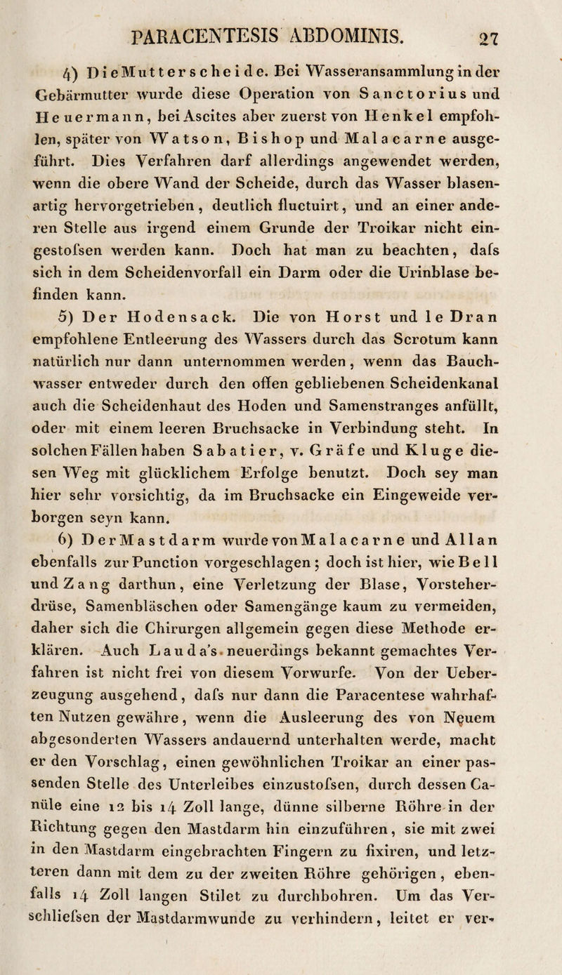 4) D! e Mu 11 e r 8 c h e i d e. Bei Wasseransammlung in der Gebärmutter wurde diese Operation von Sanctorius und Heuer mann, bei Ascites aber zuerst von Henkel empfoh¬ len, später von Watson, Bishop und Malacarne ausge¬ führt. Dies Verfahren darf allerdings angewendet werden, wenn die obere Wand der Scheide, durch das Wasser blasen¬ artig hervorgetrieben , deutlich fluctuirt, und an einer ande¬ ren Stelle aus irgend einem Grunde der Troikar nicht ein- gestofsen werden kann. Doch hat man zu beachten, dafs sich in dem Scheidenvorfall ein Darm oder die Urinblase be¬ finden kann. 5) Der Hoden sack. Die von Horst und le Dran empfohlene Entleerung des Wassers durch das Scrotum kann natürlich nur dann unternommen werden , wenn das Bauch¬ wasser entweder durch den offen gebliebenen Scheidenkanal auch die Scheidenhaut des Hoden und Samenstranges anfüllt, oder mit einem leeren Bruchsacke in Verbindung steht. In solchen Fällen haben Sabatier, v. Gräfe und Kluge die¬ sen Weg mit glücklichem Erfolge benutzt. Doch sey man hier sehr vorsichtig, da im Bruchsacke ein Eingeweide ver¬ borgen seyn kann. 6) DerMastdarm wurde von Malacarne und Allan \ ebenfalls zur Function vorgeschlagen ; doch ist hier, wie Bell undZang darthun, eine Verletzung der Blase, Vorsteher¬ drüse, Samenbläschen oder Samengänge kaum zu vermeiden, daher sich die Chirurgen allgemein gegen diese Methode er¬ klären. Auch Lauda’s.neuerdings bekannt gemachtes Ver¬ fahren ist nicht frei von diesem Vorwurfe. Von der Ueber- zeugung ausgehend, dafs nur dann die Paracentese wahrhaf¬ ten Nutzen gewähre, wenn die Ausleerung des von N^uem abgesonderten Wassers andauernd unterhalten werde, macht er den Vorschlag, einen gewöhnlichen Troikar an einer pas¬ senden Stelle des Unterleibes einzustofsen, durch dessen Ca¬ näle eine i3 bis i4 Zoll lange, dünne silberne Rohre in der Richtung gegen den Mastdarm hin einzuführen, sie mit zwei in den Mastclarm eingebrachten Fingern zu fixiren, und letz¬ teren dann mit dem zu der zweiten Röhre gehörigen, eben¬ falls 14 Zoll langen Stilet zu durchbohren. Um das Ver- schliefsen der Mastdarmwunde zu verhindern, leitet er ver- I