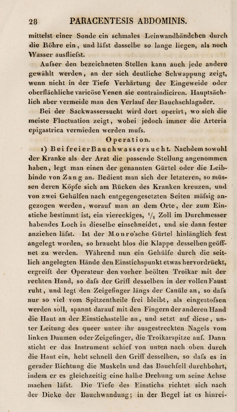 mittelst einer Sonde ein schmales Leinwandbändchen durch die Röhre ein, und läfst dasselbe so lange liegen, als noch Wasser auslliefst. Aufser den bezeichneten Stellen kann auch jede andere gewählt werden, an der sich deutliche Schwappung zeigt, wenn nicht in der Tiefe Verhärtung der Eingeweide oder oberflächliche varicöse Venen sie contraindiciren. Hauptsäch¬ lich aber vermeide man den Verlauf der Bauchschlagader. Bei der Sackwassersucht wird dort operirt, wo sich die meiste Fluctuation zeigt, wobei jedoch immer die Arteria epigastrica vermieden werden mufs. Operation. i) Bei freier Bauchwasser sucht. Nachdem sowohl der Kranke als der Arzt die passende Stellung angenommen haben, legt man einen der genannten Gürtel oder die Leib¬ binde von Zang an. Bedient man sich der letzteren, so müs¬ sen deren Köpfe sich am Rücken des Kranken kreuzen, und von zwei Gehülfen nach entgegengesetzten Seiten mäfsig an¬ gezogen werden, worauf man an dem Orte, der zum Ein¬ stiche bestimmt ist, ein viereckiges, Zoll im Durchmesser habendes Loch in dieselbe einschneidet, und sie dann fester anziehen läfst. Ist der Monro'sche Gürtel hinlänglich fest angelegt worden, so braucht hlos die Klappe desselben geöff¬ net zu werden. Während nun ein Gehüife durch die seit¬ lich angelegten Hände den Einstichspunkt etwas hervordrückt, ergreift der Operateur den vorher beölten Troikar mit der rechten Hand, so dafs der Griff desselben in der rollen Faust ruht, und legt den Zeigefinger längs der Canüle an, so dafs nur so viel vom Spitzentheile frei bleibt, als eingestofsen werden soll, spannt darauf mit den Fingern der anderen Hand die Haut an der Einstichsstelle an, und setzt auf diese, un¬ ter Leitung des queer unter ihr ausgestreckten Nagels vom linken Daumen oder Zeigefinger, die Troikarspitze auf. Dann sticht er das Instrument schief von unten nach oben durch die Haut ein, hebt schnell den Griff desselben, so dafs es in gerader Richtung die Muskeln und das Bauchfell durchbohrt, indem er es gleichzeitig eine halbe Drehung um seine Achse machen läfst. Die Tiefe des Einstichs richtet sich nach der Dicke der Bauchwanduiig; in der Regel ist es hinrci-
