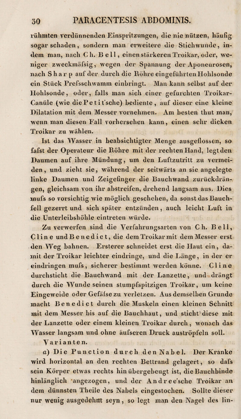 rühmten verdünnenden Einspritzungen, die nie nützen, häufig sogar schaden, sondern man erweitere die Stichwunde, in¬ dem man, nach C h. Bell, einen stärkeren Troikar, oder, w'e- niger zweckmäfsig, wegen der Spannung der Aponeurosen, nach Shar p auf der durch die Röhre eingeführten Hohlsonde ein Stück Prefsschwamm einbringt. Man kann selbst auf der Hohlsonde, oder, falls man sich einer gefurchten Troikar- Canüle (wie diePetit’sche) bediente, auf dieser eine kleine Dilatation mit dem Messer vornehmen. Am besten thut man, wenn man diesen Fall vorhersehen kann, einen sehr dicken Troikar zu wählen. Ist das Wasser in beabsichtigter Menge ausgeflossen, so fafst der Operateur die Röhre mit der rechten Hand, legt den Daumen auf ihre Mündung, um den Luftzutritt zu vermei¬ den, und zieht sie, während der seitwärts an sie angelegte linke Daumen und Zeigefinger die Rauchwand zurückdrän¬ gen, gleichsam von ihr abstreifen, drehend langsam aus. Dies mufs so vorsichtig wie möglich geschehen, da sonst das Bauch¬ fell gezerrt und sich später entzünden, auch leicht Luft in die ünterleibshöhle eintreten würde. Zu verwerfen sind die Yerfahrungsarten von C h. Bell, C1 i n e und Benedict, die dem Troikar mit dem Messer erst den Weg bahnen. Ersterer schneidet erst die Haut ein, da¬ mit der Troikar leichter eindringe, und die Länge, in der er eindringen mufs, sicherer bestimmt werden könne. CI ine durchsticht die Bauchwand mit der Lanzette, und drängt durch die Wunde seinen stumpfspitzigen Troikar, um keine Eingeweide oder Gefälse zu verletzen. Aus demselben Grunde macht Benedict durch die Muskeln einen kleinen Schnitt mit dem Messer bis auf die Bauchhaut, und sticht diese mit der Lanzette oder einem kleinen Troikar durch, wonach das Wasser langsam und ohne äufseren Druck auströpfeln soll. Yarianten. a) Die Punction durch den Nabel. Der Kranke wird horizontal an den rechten Bettrand gelagert, so dafs sein Körper etwas rechts hinübergebeugt ist, die Bauchbinde hinlänglich ‘angezogen, und der Andree’sche Troikar an dem dünnsten Theile des Nabels eingestochen. Sollte dieser nur wenig ausgedehnt seyn, so legt man den Nagel des lin-