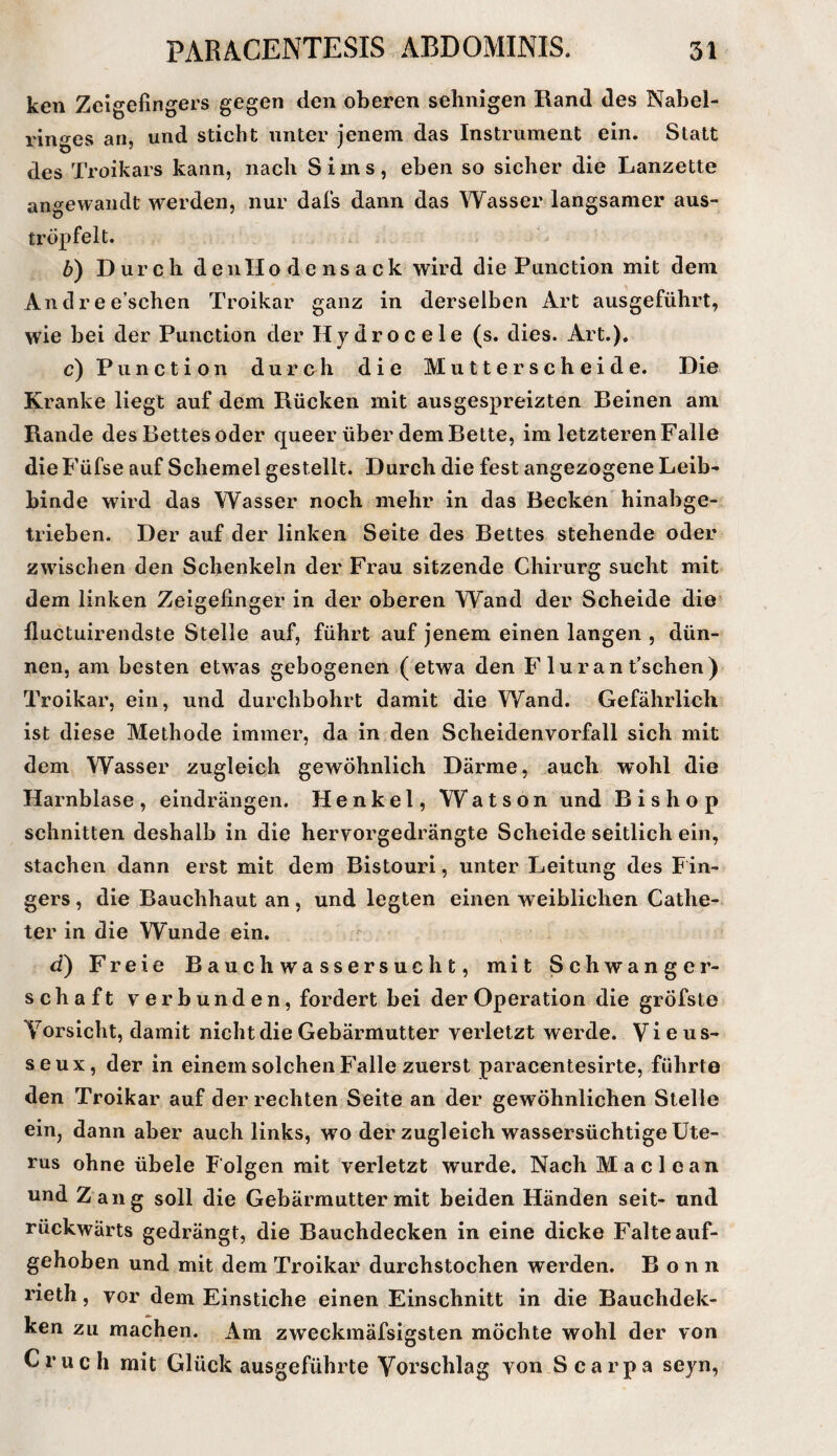 ken Zeigefingers gegen den oberen sehnigen Rand des Nabel¬ ringes an, und sticht unter jenem das Instrument ein. Statt des Troikars kann, nach Sims, eben so sicher die Lanzette angewandt werden, nur dals dann das Wasser langsamer aus¬ tröpfelt. b) Durch d e u H o d e n s a c k wird die Function mit dem Andree’schen Troikar ganz in derselben Art ausgeführt, wie bei der Function der Hydrocele (s. dies. Art.). c) Function durch die Mutterscheide. Die Kranke liegt auf dem Rücken mit ausgespreizten Reinen am Rande des Bettes oder queer über dem Bette, im letzteren Falle die Füfse auf Schemel gestellt. Durch die fest angezogene Leib¬ binde wird das Wasser noch mehr in das Becken hinabge¬ trieben. Der auf der linken Seite des Bettes stehende oder zwischen den Schenkeln der Frau sitzende Chirurg sucht mit dem linken Zeigefinger in der oberen Wand der Scheide die* lluctuirendste Stelle auf, führt auf jenem einen langen , dün¬ nen, am besten etw^as gebogenen (etwa den F luran t’schen) Troikar, ein, und durchbohrt damit die Wand. Gefährlich ist diese Methode immer, da in den Scheidenvorfall sich mit dem Wasser zugleich gewöhnlich Därme, auch wohl die Harnblase, eindrängen. Henkel, Watson und Bis hop schnitten deshalb in die hervorgedrängte Scheide seitlich ein, stachen dann erst mit dem Bistouri, unter Leitung des Fin¬ gers , die Bauchhaut an, und legten einen weiblichen Cathe- ter in die Wunde ein. d) Freie Bauchwassersucht, mit Schwanger¬ schaft verbunden, fordert bei der Operation die gröfste Vorsicht, damit nicht die Gebärmutter verletzt werde. Vi e us- seux, der in einem solchen Falle zuerst paracentesirte, führte den Troikar auf der rechten Seite an der gewöhnlichen Stelle ein, dann aber auch links, wo der zugleich wassersüchtige Ute¬ rus ohne übele Folgen mit verletzt wurde. Nach Ma clean und Z ang soll die Gebärmutter mit beiden Händen seit- und rückwärts gedrängt, die Bauchdecken in eine dicke Falte auf¬ gehoben und mit dem Troikar durchstochen werden. Bonn rieth, vor dem Einstiche einen Einschnitt in die Bauchdek- ken zu machen. Am zweckmäfsigsten möchte wohl der von Cruch mit Glück ausgeführte Vorschlag von Scarpa seyn,