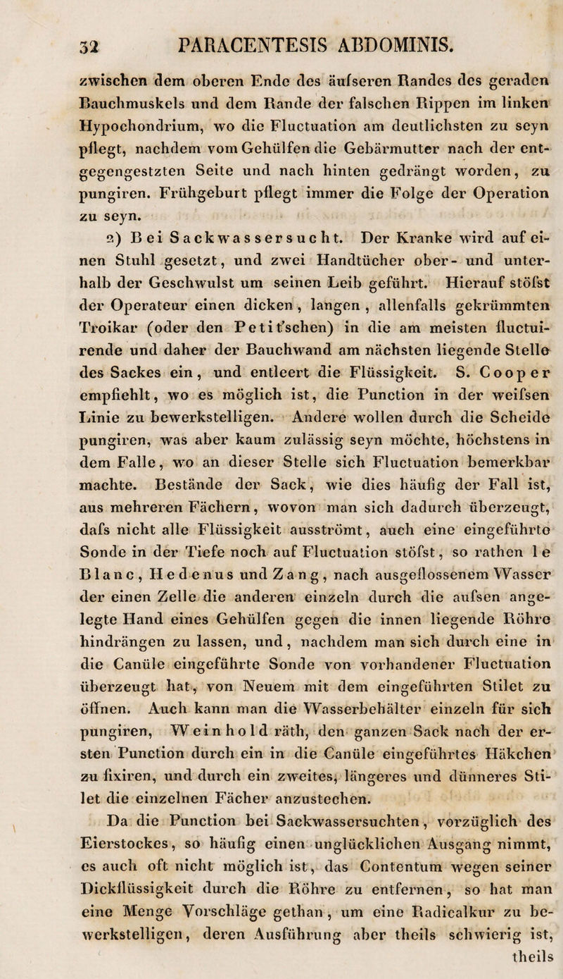 zwischen dem oberen Ende des äufseren Randes des geraden Bauchmuskels und dem Rande der falschen Rippen im linken Hypochondrium, wo die Fluctuation am deutlichsten zu seyn pflegt, nachdem vom Gehülfen die Gebärmutter nach der ent- gegengestzten Seite und nach hinten gedrängt worden, zu pungiren. Frühgeburt pflegt immer die Folge der Operation zu seyn. 2) Bei Sackwassersucht. Der Kranke wird auf ei¬ nen Stuhl .gesetzt, und zwei Handtücher ober- und unter¬ halb der Geschwulst um seinen Leib geführt. Hierauf stöfst der Operateur einen dicken , langen , allenfalls gekrümmten Troikar (oder den Pelit’schen) in die am meisten fluctui- rende und daher der Bauchwand am nächsten liegende Stelle des Sackes ein, und entleert die Flüssigkeit. S. Cooper empfiehlt, wo es möglich ist, die Function in der weifsen Linie zu bewerkstelligen. Andere wollen durch die Scheide pungiren, was aber kaum zulässig seyn möchte, höchstens in dem Falle, wo an dieser Stelle sich Fluctuation bemerkbar machte. Bestände der Sack, wie dies häufig der Fall ist, aus mehreren Fächern, wovon man sich dadurch überzeugt, dafs nicht alle Flüssigkeit ausströmt, auch eine eingeführto Sonde in der Tiefe noch auf Fluctuation stöfst, so rathen 1 e Blanc, He denus und Za n g , nach ausgeflossenem Wasser der einen Zelle die anderen einzeln durch die aufsen ange¬ legte Hand eines Gehülfen gegen die innen liegende Röhre hindrängen zu lassen, und, nachdem man sich durch eine in die Canüle eingeführte Sonrle von vorhandener Fluctuation überzeugt hat, von Neuem mit dem eingeführten Stilet zu öffnen. Auch kann man die Wasserbehälter einzeln für sich pungiren, W ein h o 1 d räth, den ganzen Sack nach der er¬ sten. Function durch ein in die Canüle eingeführtes Häkchen zu fixiren, und durch ein zweites^ längeres und dünneres Sti¬ let die einzelnen Fächer anzustechen. Da die Function bei Sackwassersuchten, vorzüglich des Eierstockes, so häufig einen unglücklichen Ausgang nimmt, es auch oft nicht möglich ist , das Contentum wegen seiner Dickflüssigkeit durch die Röhre zu entfernen, so hat man eine Menge Vorschläge gethan , um eine Radicalkur zu be¬ werkstelligen, deren Ausführung aber theils schwierig ist, theils