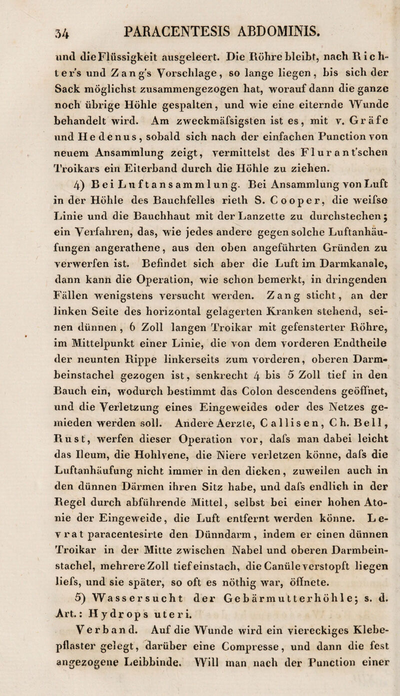 und die Flüssigkeit ausgeleert. Die Röhre bleibt, nach Rich¬ ters und Zang’s Vorschläge, so lange liegen, bis sich der Sack möglichst zusammengezogen hat, worauf dann die ganze noch' übrige Höhle gespalten, und wie eine eiternde Wunde behandelt wird. Am zweckmäfsigsten ist es, mit v. Gräfe und He denus, sobald sich nach der einfachen Function von neuem Ansammlung zeigt, vermittelst des F1 u r a n t’schen Troikars ein Eiterband durch die Höhle zu ziehen. 4) Bei Luftansammlung. Bei Ansammlung von Luft in der Höhle des Bauchfelles rieth S. Cooper, die weifse Linie und die Bauchhaut mit der Lanzette zu durchstechen ; ein Verfahren, das, wie jedes andere gegen solche Luftanhäu¬ fungen angerathene, aus den oben angeführten Gründen zu verwerfen ist. Befindet sich aber die Luft im Darmkanale, dann kann die Operation, wie schon bemerkt, in dringenden Fällen wenigstens versucht werden. Zang sticht, an der linken Seite des horizontal gelagerten Kranken stehend, sei¬ nen dünnen , 6 Zoll langen Troikar mit gefensterter Röhre, im Mittelpunkt einer Linie, die von dem vorderen Endtheile der neunten Rippe linkerseits zum vorderen, oberen Darm» beinstachel gezogen ist, senkrecht 4 his 5 Zoll tief in den Bauch ein, wodurch bestimmt das Colon descendens geöffnet, und die Verletzung eines Eingeweides oder des Netzes ge¬ mieden werden soll. AndereAerzle, Callisen, Ch. Bell, Rust, werfen dieser Operation vor, dafs man dabei leicht das Ileum, die Hohlvene, die Niere verletzen könne, dafs die Luftanhäufung nicht immer in den dicken, zuweilen auch in den dünnen Därmen ihren Sitz habe, und dafs endlich in der Regel durch abführende Mittel, selbst bei einer hohen Ato- nie der Eingeweide, die Luft entfernt werden könne. Le¬ vrat paracentesirte den Dünndarm, indem er einen dünnen Troikar in der Mitte zwischen Nabel und oberen Darmbein¬ stachel, mehrere Zoll tief einstach, die Canüle verstopft liegen liefs, und sie später, so oft es nöthig w^ar, öffnete. 5) Wassersucht der Ge bärmutt er höhle; s. d. Art.; Hydrops uteri. Verband. Auf die Wunde wird ein viereckiges Klebe¬ pflaster gelegt, darüber eine Compresse, und dann die fest angezogene Leibbinde. Will man nach der Function einer