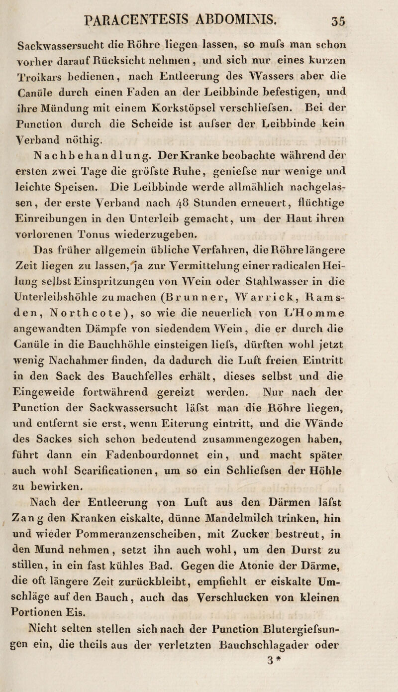 Sackwassersucht die Röhre liegen lassen, so mufs man schon vorher darauf Rücksicht nehmen, und sich nur eines kurzen Troikars bedienen, nach Entleerung des Wassers aber die Canüle durch einen Faden an der Leibbinde befestigen, und ihre Mündung mit einem Korkstöpsel verschliefsen. Lei der Function durch die Scheide ist aufser der Leibbinde kein Verband nöthig. Nachbehandlung. Der Kranke beobachte während der ersten zwei Tage die gröfste Ruhe, geniefse nur wenige und leichte Speisen. Die Leibbinde werde allmählich nachgelas¬ sen, der erste Verband nach 48 Stunden erneuert, flüchtige Einreibungen in den Unterleib gemacht, um der Haut ihren vorlorenen Tonus wiederzugeben. Das früher allgemein übliche Verfahren, die Röhre längere Zeit liegen zu lassen,“^a zur Vermittelung einer radicalen Hei- Jung selbst Einspritzungen von Wein oder Stahlwasser in die ünterleibshÖhle zu machen (R r un n e r, Warrick, Rams- den, Northcote), so wie die neuerlich von L’Homme angewandten Dämpfe von siedendem Wein, die er durch die Canüle in die Rauchhöhle einsteigen liefs, dürften wohl Jetzt wenig Nachahmer finden, da dadurch die Luft freien Eintritt in den Sack des Rauchfelles erhält, dieses selbst und die Eingeweide fortwährend gereizt werden. Nur nach der Function der Sackwassersucht läfst man die Röhre liegen, und entfernt sie erst, wenn Eiterung eintritt, und die Wände des Sackes sich schon bedeutend zusammengezogen haben, führt dann ein Fadenbourdonnet ein, und macht später auch wohl Scarificationen, um so ein Schliefsen der Höhle zu bewirken. Nach der Entleerung von Luft aus den Därmen läfst Zang den Kranken eiskalte, dünne Mandelmilch trinken, hin und wieder Fommeranzenscheiben, mit Zucker bestreut, in den Mund nehmen, setzt ihn auch wohl^ um den Durst zu stillen, in ein fast kühles Rad. Gegen die Atonie der Därme, die oft längere Zeit zurückbleibt, empfiehlt er eiskalte Um¬ schläge auf den Bauch, auch das Verschlucken von kleinen Fortionen Eis. Nicht selten stellen sich nach der Function Blulergiefsun- gen ein, die theils aus der verletzten Bauchschlagader oder 3*