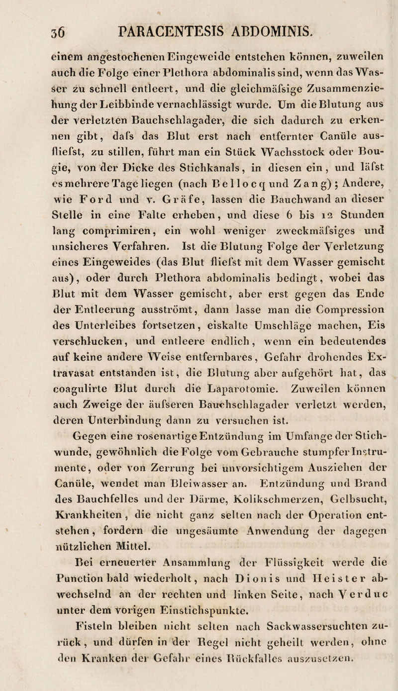 einem angestochenen Eingeweide entstehen können, zuweilen auch die Folge einer Plethora abdominalis sind, wenn das Was¬ ser zu schnell entleert, und die gleichmäfsige Zusammenzie¬ hung der Leibbinde vernachlässigt wurde. Um die Blutung aus der verletzten Bauchschlagader, die sich dadurch zu erken¬ nen gibt, dafs das Blut erst nach entfernter Canüle aus- lliefst, zu stillen, führt man ein Stück Wachsstock oder Bou- gie, von der Dicke des Stichkanals, in diesen ein, und läfst es mehrere Tage liegen (nach B e 11 o c q und Z a n g) 5 Andere, wie Ford und v. Gräfe, lassen die Bauchwand an dieser Stelle in eine Falte erheben, und diese 6 bis 12 Stunden lang comprimiren, ein wohl weniger zweckmäfsiges und unsicheres Verfahren. Ist die Blutung Folge der Verletzung eines Eingeweides (das Blut fliefst mit dem Wasser gemischt aus), oder durch Plethora abdominalis bedingt, wobei das Blut mit dem Wasser gemischt, aber erst gegen das Ende der Entleerung ausströmt, dann lasse man die Compression des Unterleibes fortsetzen, eiskalte Umschläge machen, Eis verschlucken, und entleere endlich, wenn ein bedeutendes auf keine andere Weise entfernbares, Gefahr drohendes Ex¬ travasat entstanden ist, die Blutung aber aufgehört hat, das coagulirte Blut durch die Laparotomie. Zuweilen können auch Zweige der äufseren Bauchschlagader verletzt werden, deren Unterbindung dann zu versuchen ist. Gegen eine rosenartige Entzündung im Umfange der Stich¬ wunde, gewöhnlich die Folge vom Gebrauche stumpfer Instru¬ mente, oder von Zerrung bei unvorsichtigem Ausziehen der Canüle, wendet man Blciwasser an. Entzündung und Brand des Bauchfelles und der Därme, Kolikschmerzen, Gelbsucht, Krankheiten , die nicht ganz selten nach der Operation ent¬ stehen , fordern die ungesäumte Anwendung der dagegen nützlichen Mittel. Bei erneuerter Ansammlung der Flüssigkeit werde die Punction bald wiederholt, nach Dionis und Heister ab¬ wechselnd an der rechten und linken Seite, nach Vorduc unter dem vorigen Einstichspunkte. Fisteln bleiben nicht selten nach Sackwassersuchten zu¬ rück , und dürfen in der Begel nicht geheilt werden, ohne den Kranken der Gefahr eines Bückfallcs auszusclzcn.