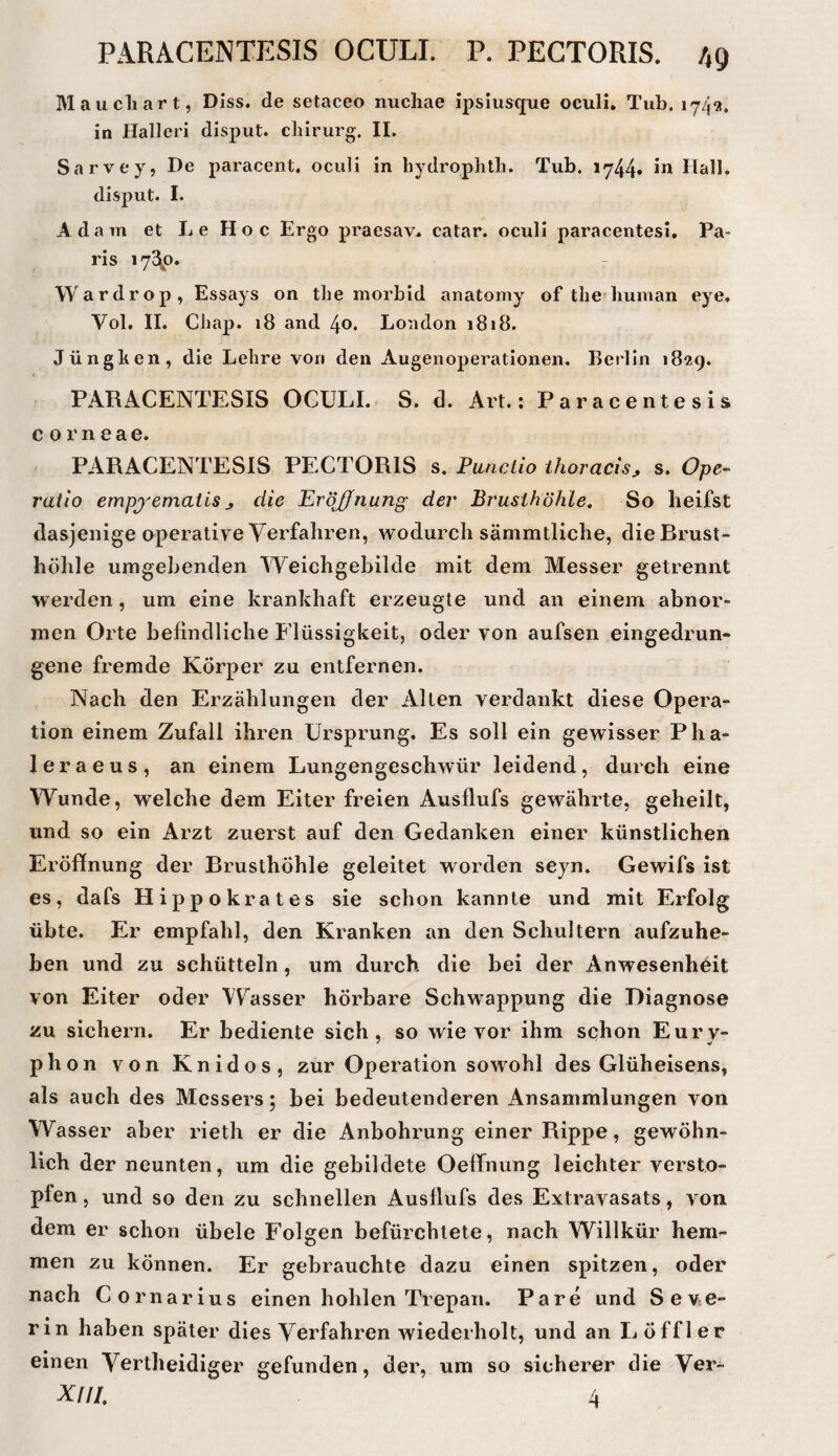 Maucliart, Diss. de setaceo nuchae ipshisque oculi. Tub. 174^». in Halleri disput. chirurg. II. Sarvey, De paracent, oculi in hydroplith. Tub. 1744« Hall, disput. I. Adam et Le Hoc Ergo praesav^ catar. oculi paracentesi, Pa¬ ris 172^0. Wardrop, Essays on the morbid anatomy of the^human eye. Vol. II. Chap. 18 and 40. London 1818. Jünghen, die Lehre von den Augenoperationen. Berlin 1829. PARACENTESIS OCULI. S. d. Art.: Paracentesis corneae. PARACENTESIS PECTORIS s. Puncllo ihoracisj s. Ope-' ratlo empj'ematis j die Eröjfnung der Brusthöhle^ So lieifst dasjenige operative Verfahren, wodurch sämmtliche, die Brust¬ höhle umgebenden Weichgebilde mit dem Messer getrennt werden, um eine krankhaft erzeugte und an einem abnor¬ men Orte befindliche Elüssigkeit, oder von aufsen eingedrun¬ gene fremde Körper zu entfernen. Nach den Erzählungen der Allen verdankt diese Opera^ tion einem Zufall ihren Ursprung. Es soll ein gewisser Pha- leraeus, an einem Lungengeschwür leidend, durch eine Wunde, welche dem Eiter freien Ausflufs gewährte, geheilt, und so ein Arzt zuerst auf den Gedanken einer künstlichen Eröffnung der Brusthöhle geleitet worden seyn. Gewifs ist es, dafs Hippokrates sie schon kannte und mit Erfolg übte. Er empfahl, den Kranken an den Schultern aufzuhe¬ ben und zu schütteln, um durch die bei der Anwesenheit von Eiter oder VV^asser hörbare Schwappung die Diagnose zu sichern. Er bediente sich, so wie vor ihm schon Eury- phon von Knidos, zur Operation sowohl des Glüheisens, als auch des Messers; bei bedeutenderen Ansammlungen von Wasser aber rieth er die Anbohrung einer Rippe, gewöhn¬ lich der neunten, um die gebildete Oeffnung leichter versto¬ pfen , und so den zu schnellen Ausflufs des Extravasats, von dem er schon übele Folgen befürchtete, nach Willkür hem¬ men zu können. Er gebrauchte dazu einen spitzen, oder nach Cornarius einen hohlen Trepan. Pare und Seve¬ rin haben später dies Verfahren wiederholt, und an L Öffl er einen Vertheidiger gefunden, der, um so sicherer die Ver- XUI, 4