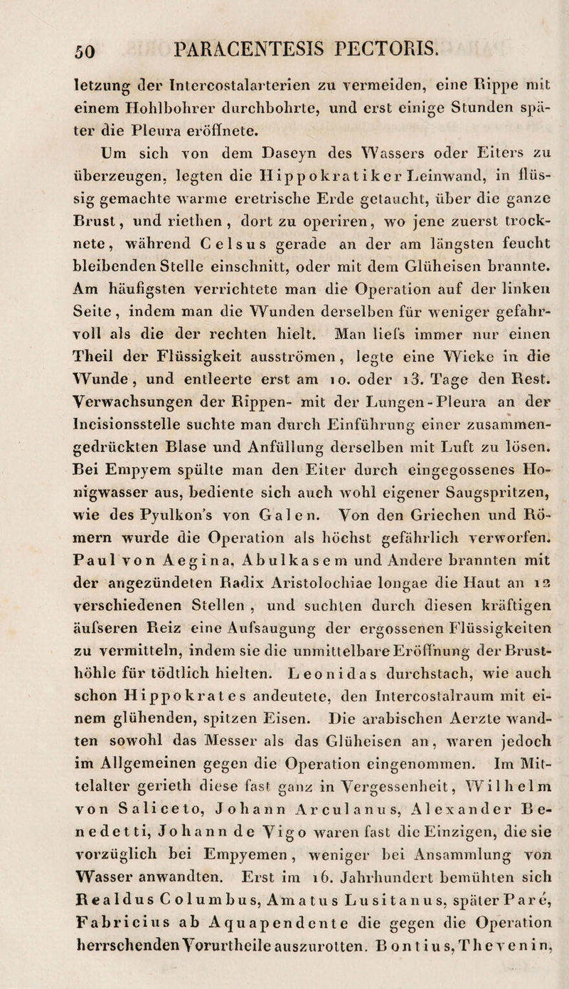 letzung der Intercostalarterien zu vermeiden, eine Rippe mit einem Hohlbolirer durchbohrte, und erst einige Stunden spä¬ ter die Pleura eröflfnete. Um sich von dem Daseyn des Wassers oder Eiters zu überzeugen, legten die Hippokratiker Leinwand, in flüs¬ sig gemachte warme eretrische Erde getaucht, über die ganze Brust, und riethen , dort zu operiren, wo jene zuerst trock¬ nete , während C e 1 s u s gerade an der am längsten feucht bleibenden Stelle einschnitt, oder mit dem Glüheisen brannte. Am häufigsten verrichtete man die Operation auf der linken Seite, indem man die Wunden derselben für weniger gefahr¬ voll als die der rechten hielt. Man liefs immer nur einen Theil der Flüssigkeit ausströmen, legte eine Wieke in die Wunde, und entleerte erst am lo. oder i3. Tage den Rest. Verwachsungen der Rippen- mit der Lungen-Pleura an der Incisionsstelle suchte man durch Einführung einer zusammen¬ gedrückten Blase und Anfüllung derselben mit Luft zu lösen. Bei Empyem spülte man den Eiter durch eingegossenes Ho¬ nigwasser aus, bediente sich auch wohl eigener Saugspritzen, wie des Pyulkon’s von Galen. Von den Griechen und Rö¬ mern wurde die Operation als höchst gefährlich verworfen. Paul von Aegina, Abulkasem und Andere brannten mit der angezündeten Radix Aristolochiae longae die Haut an i3 verschiedenen Stellen , und suchten durch diesen kräftigen äufseren Reiz eine Aufsaugung der ergossenen Flüssigkeiten zu vermitteln, indem sie die unmittelbare Eröffnung der Brust¬ höhle für tödtlich hielten. Leonidas durchstach, wie auch schon Hippokrates andeutete, den Intercostalraum mit ei¬ nem glühenden, spitzen Eisen. Die arabischen Aerzte wand¬ ten sowohl das Messer als das Glüheisen an, waren jedoch im Allgemeinen gegen die Operation eingenommen. Im Mit¬ telalter gerieth diese fast ganz in Vergessenheit, Wilhelm von Saliceto, Johann Arculanus, Alexander Be- nedetti, Johann de Vigo waren fast die Einzigen, die sie vorzüglich bei Empyemen, weniger bei Ansammlung von Wasser anwandten. Erst im i6. Jahrhundert bemühten sich Reald US Columbus, Amatus Lusitanus, später P a r e, Fabric ius ab Aquapendcnte die gegen die Operation herrschenden Vorurtheile ausziirotten, B o n t i u s, T h e v e n i n,