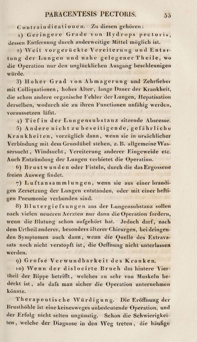 C o 111 r a i II ci i c a t i o n e 11. Zu diesen gehören : 1) Geringere Grade von Hydrops pectoris^ dessen Entfernung durch anderweitige Mittel möglich ist. 2) Weit vorgerückte Vereiterung und E n t a 1- tung der Lungen und nahe gelegener Th eile, wo die Operation nur den unglücklichen Ausgang beschleunigen würde. 3) Hoher Grad von Abmagerung und Zehrfieber mit Colliquationen, hohes Alter, lange Dauer der Krankheit, die schon andere organische Fehler der Lungen, Hepatisation derselben, wodurch sie zu ihren Functionen unfähig w erden, voraussetzen läfst. 4) Tief in der Lungensubstanz sitzende Abscesse. 5) Andere nicht zu beseitigende, gefährliche Krankheiten, vorzüglich dann, wenn sie in ursächlicher Verbindung mit dem Grundübel stehen, z. 13. allgemeine Was¬ sersucht , Windsucht, Vereiterung anderer Eingeweide etc. Auch Entzündung der Lungen verbietet die Operation. 6) Brustwunden oder Fisteln, durch die das Ergossene freien Ausweg findet. 7) Luftansammlungen, wenn sie aus einer brandi¬ gen Zersetzung der Lungen entstanden, oder mit einer hefti¬ gen Pneumonie verbunden sind. 8) B1 u t er g i e fs un g en aus der Lungensubstanz sollen nach vielen neueren Aerzten nur dann die Operation fordern, wenn die Blutung schon aufgehört hat. Jedoch darf, nach dem Urtheil anderer, besonders älterer Chirurgen, bei dringen¬ den Symptomen auch dann, w enn die (Quelle des Extrava¬ sats noch nicht verstopft ist, die Oeffnung nicht unterlassen werden. 9) Grofse Verwundbarkeit des Kranken. 10) Wenn der dislocirte Bruch das hintere Vier¬ theil der Bippe betrifft, welches zu sehr von Muskeln be¬ deckt ist, als dafs man sicher die Operation unternehmen könnte. Therapeutische Würdigung. Die Eröffnung der Brusthöhle ist eine keinesweges unbedeutende Operation, und der Erfolg nicht selten ungünstig. Schon die Schwierigkei¬ ten, welche der Diagnose in den Weg treten, die häufige