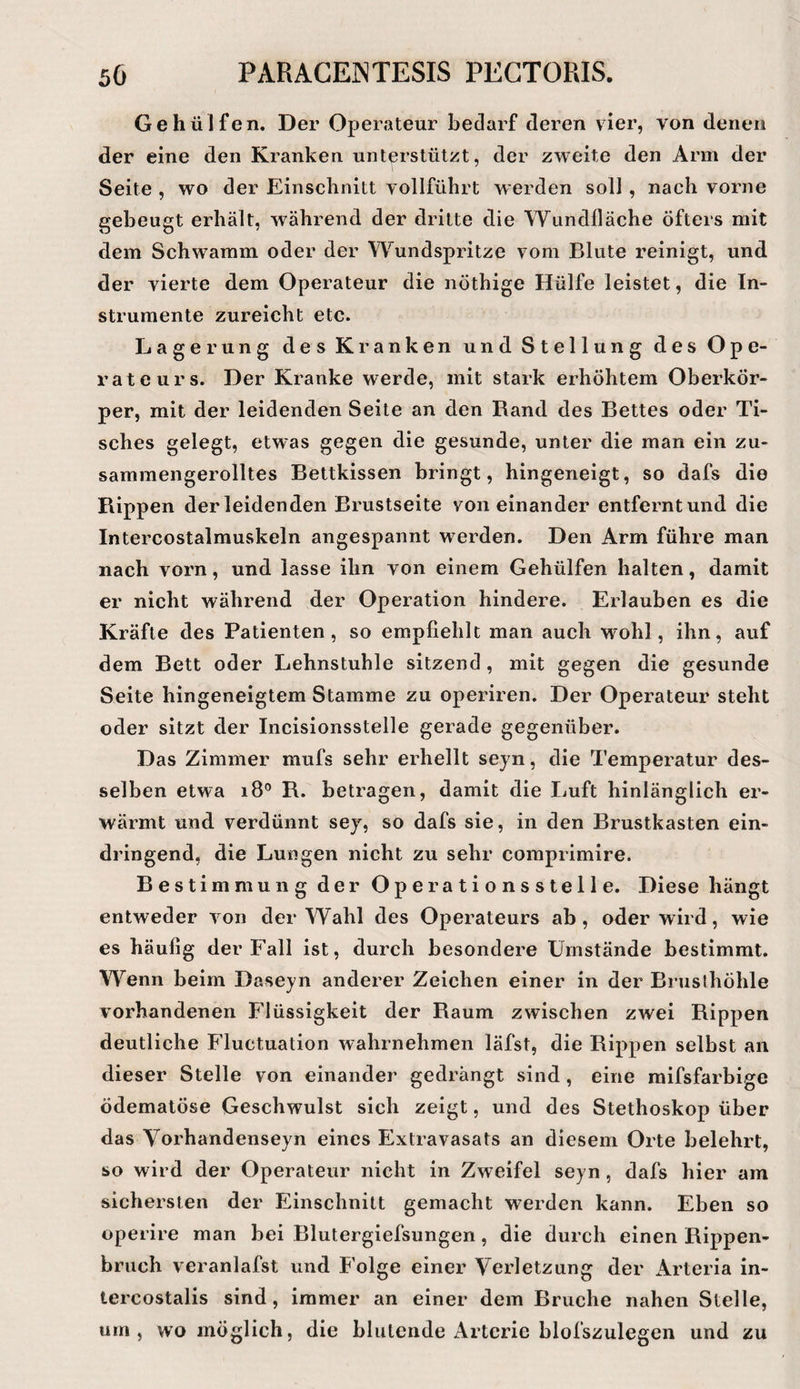 Gehülfen. Der Operateur bedarf deren vier, von denen der eine den Kranken unterstützt, der zweite den Arm der Seite , wo der Einschnitt vollführt werden soll , nach vorne gebeugt erhält, während der eiritte die Wundlläche öfters mit dem Schwamm oder der Wundspritze vom Blute reinigt, und der vierte dem Operateur die nöthige Hülfe leistet, die In¬ strumente zureicht etc. Lagerung des Kranken und Stellung des Ope¬ rateurs. Der Kranke werde, mit stark erhöhtem Oberkör¬ per, mit der leidenden Seite an den Rand des Bettes oder Ti¬ sches gelegt, etwas gegen die gesunde, unter die man ein zu¬ sammengerolltes Bettkissen bringt, hingeneigt, so dafs die Rippen der leidenden Brustseite voneinander entfernt und die Intercostalmuskeln angespannt werden. Den Arm führe man nach vorn, und lasse ihn von einem Gehülfen halten, damit er nicht während der Operation hindere. Erlauben es die Kräfte des Patienten, so empfiehlt man auch M^ohl, ihn, auf dem Bett oder Lehnstuhle sitzend, mit gegen die gesunde Seite hingeneigtem Stamme zu operiren. Der Operateur steht oder sitzt der Incisionsstelle gerade gegenüber. Das Zimmer mufs sehr erhellt sejn, die Temperatur des¬ selben etwa i8® R. betragen, damit die Luft hinlänglich er¬ wärmt und verdünnt sej, so dafs sie, in den Brustkasten ein¬ dringend, die Lungen nicht zu sehr comprimire. Bestimmung der Operationsslelle. Diese hängt entweder von der Wahl des Operateurs ab, oder wird, wie es häufig der Fall ist, durch besondere Umstände bestimmt. Wenn beim Daseyn anderer Zeichen einer in der Bruslhöhle vorhandenen Flüssigkeit der Raum zwischen zwei Rippen deutliche Fluctuation wahrnehmen läfst, die Rippen selbst an dieser Stelle von einander gedrängt sind, eine raifsfarbige ödematöse Geschwulst sich zeigt, und des Stethoskop über das Vorhandenseyn eines Extravasats an diesem Orte belehrt, so wird der Operateur nicht in Zweifel seyn, dafs hier am sichersten der Einschnitt gemacht werden kann. Eben so operire man bei Blutergiefsungen, die durch einen Rippen¬ bruch veranlafst und Folge einer Verletzung der Arteria in- tercostalis sind, immer an einer dem Bruche nahen Stelle, um, womöglich, die blutende Arterie blofszulegen und zu