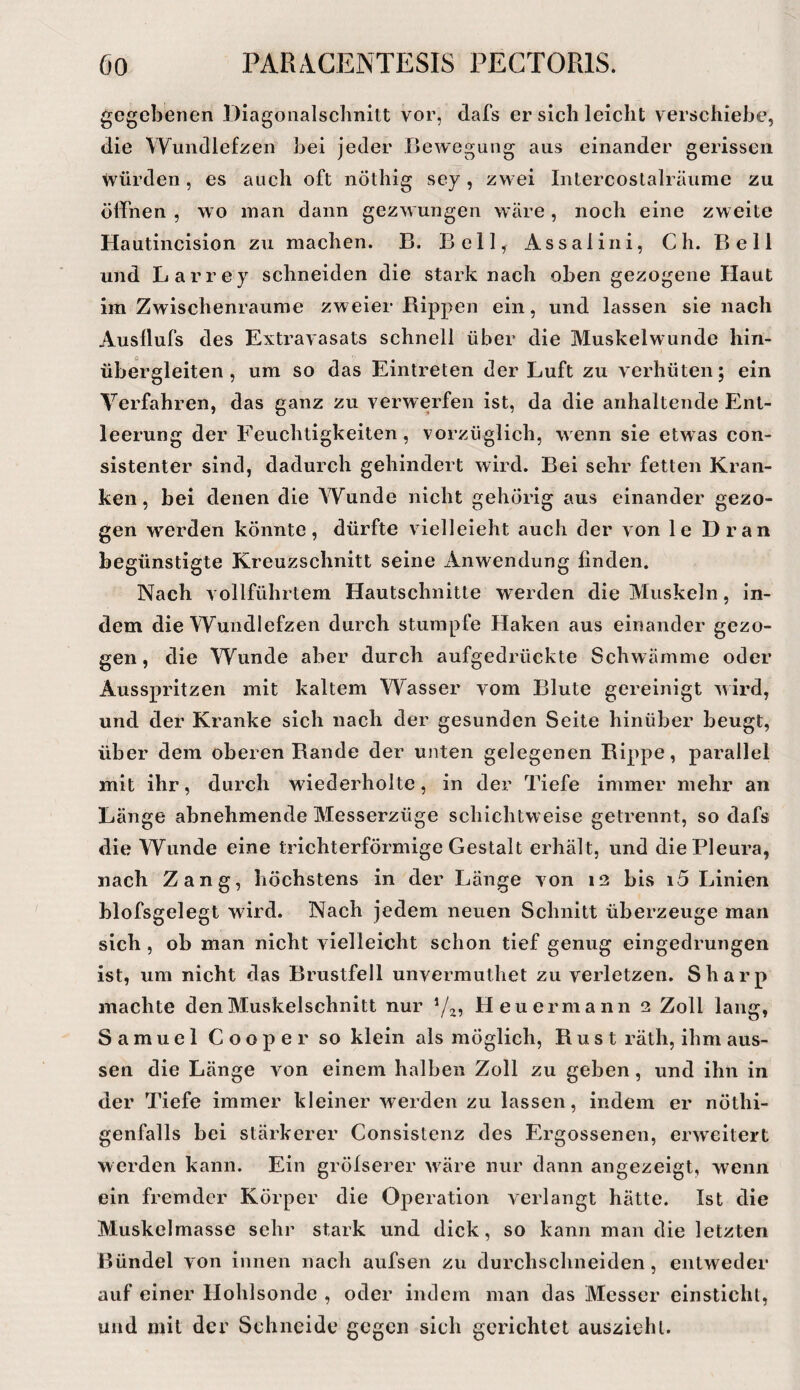 gegebenen Diagonalscbnitt vor, dafs er sich leicht verschiebe, die \Yundlefzen bei jeder Bewegung aus einander gerissen würden, es auch oft nÖthig sey, zwei Intercoslalräurae zu ölfnen , wo inan dann gezwungen wäre, noch eine zweite Hautincision zu machen. B. Bell, Assalini, Ch. Bell und Larrey schneiden die stark nach oben gezogene Haut im Zwischenräume zweier Bippen ein, und lassen sie nach Ausllufs des Extravasats schnell über die Muskelwunde hin¬ übergleiten , um so das Eintreten der Luft zu verhüten; ein Verfahren, das ganz zu verwerfen ist, da die anhaltende Ent¬ leerung der Feuchtigkeiten, vorzüglich, wenn sie etwas con- sistenter sind, dadurch gehindert wird. Bei sehr fetten Kran¬ ken, bei denen die Wunde nicht gehörig aus einander gezo¬ gen werden könnte, dürfte vielleicht auch der von le Dran begünstigte Kreuzschnitt seine Anwendung finden. Nach vollführtem Hautschnitte werden die Muskeln, in¬ dem die Wundlefzen durch stumpfe Haken aus einander gezo¬ gen, die Wunde aber durch aufgedrückte Schwämme oder Ausspritzen mit kaltem Wasser vom Blute gereinigt wird, und der Kranke sich nach der gesunden Seite hinüber beugt, über dem oberen Rande der unten gelegenen Rippe, parallel mit ihr, durch wiederholte, in der Tiefe immer mehr an Länge abnehmende Messerzüge schichtweise getrennt, so dafs die Wunde eine trichterförmige Gestalt erhält, und die Pleura, nach Zang, höchstens in der Länge von i3 bis i5 Linien blofsgelegt wird. Nach jedem neuen Schnitt überzeuge man sich , ob man nicht vielleicht schon tief genug eingedrungen ist, um nicht das Brustfell unvermuthet zu verletzen. Sharp machte den Muskelschnitt nur Heuermann 2 Zoll lang, Samuel Cooper so klein als möglich, Rust räth, ihm aus¬ sen die Länge von einem halben Zoll zu geben, und ihn in der Tiefe immer kleiner werden zu lassen, indem er nöthi- genfalls bei stärkerer Consistenz des Ergossenen, erweitert werden kann. Ein grölserer wäre nur dann angezeigt, wenn ein fremder Körper die Operation verlangt hätte. Ist die Muskelmasse sehr stark und dick, so kann man die letzten Bündel von innen nach aufsen zu durchschneiden, entweder auf einer Hohlsonde , oder indem man das Messer einstiehl, und mit der Schneide gegen sich gerichtet ausziehi.