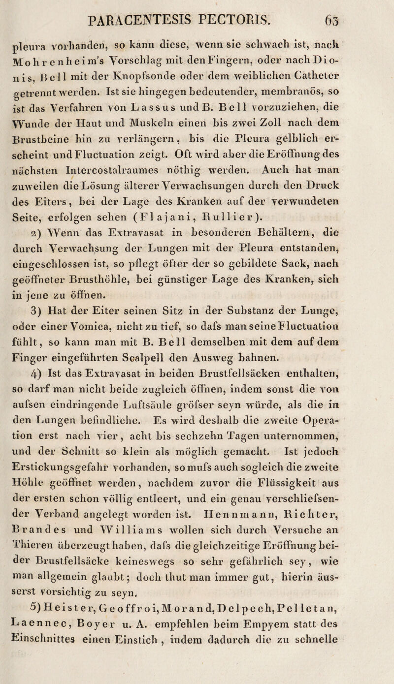 pleura vorlianden, so kann diese, wenn sie scliwach ist, nach Mohr enheim’s Vorschlag mit den Fingern, oder nach Di o- nis, Bell mit der Knopfsonde oder dem weiblichen Catheter .getrennt w'erden. Ist sie hingegen bedeutender, membranös, so ist das Verfahren von Lassus und B. Bell vorzuziehen, die Wunde der Haut und Muskeln einen bis zwei Zoll nach dem Brustbeine hin zu verlängern, bis die Pleura gelblich er¬ scheint und Fluctuation zeigt. Oft wird aber die Eröffnung des nächsten Intercostalraumes nöthig werden. Auch hat man zuw eilen die Lösung älterer Verwachsungen durch den Druck des Eiters, bei der Lage des Kranken auf der verwundeten Seite, erfolgen sehen (Flajani, Rull i er). 2) Wenn das Extravasat in besonderen Behältern, die durch Verwachsung der Lungen mit der Pleura entstanden, eingeschlossen ist, so pflegt öfter der so gebildete Sack, nach geöffneter Brusthöhle, bei günstiger Lage des Kranken, sieh in jene zu öffnen. 3) Hat der Eiter seinen Sitz in der Substanz der Lunge, oder einer Vomica, nicht zu tief, so dafs man seine Fluctuation fühlt, so kann man mit B. Bell demselben mit dem auf dem Finger eingeführten Scalpell den Ausweg bahnen. 4) Ist das Extravasat in beiden Brustfellsäcken enthalten, so darf man nicht beide zugleich Öffnen, indem sonst die von aufsen eindringende Luftsäule gröfser seyn wmrde, als die in den Lungen befindliche. Es wird deshalb die zweite Opera¬ tion erst nach vier, acht bis sechzehn Tagen unternommen, und der Schnitt so klein als möglich gemacht. Ist jedoch Erstickungsgefahr vorhanden, so mufs auch sogleich die zweite Höhle geöffnet werden, nachdem zuvor die Flüssigkeit aus der ersten schon völlig entleert, und ein genau verschliefsen- der Verband angelegt worden ist. Hennmann, Richter, Brandes und Williams wollen sich durch Versuche an Thieren überzeugt haben, dafs die gleichzeitige Eröffnung bei¬ der Bruslfellsäcke keineswegs so sehr gefährlich sey, wie man allgemein glaubt; doch thut man immer gut, hierin äus- serst vorsichtig zu seyn, 5) Heister, GeoffroijMorand,Delpech,Pelletan, Laennec,Boyer u. A. empfehlen beim Empyem statt des Einschnittes einen Einstich , indem dadurch die zu schnelle
