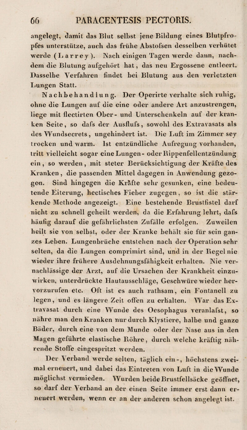 angelegt, damit das Blut selbst jene Bildung eines Blutpfro¬ pfes unterstütze, auch das frühe Abstofsen desselben verhütet werde (li a r r e y ). Nach einigen Tagen werde dann, nach¬ dem die Blutung aufgehört hat, das neu Ergossene entleert. Dasselbe Verfahren findet bei Blutung aus den verletzten Lungen Statt. Nachbehandlung. Der Operirte verhalte sich ruhig, ohne die Lungen auf die eine oder andere Art anzustrengen, liege mit flectirten Ober- und Unterschenkeln auf der kran¬ ken Seite, so dafs der Ausflufs, sowohl des Extravasats als des Wundsecrets , ungehindert ist. Die Luft im Zimmer sey trocken und warm. Ist entzündliche Aufregung vorhanden, tritt vielleicht sogar eine Lungen- oder Rippenfellentzündung ein , so werden, mit steter Berücksichtigung der Kräfte des Kranken , die passenden Mittel dagegen in Anwendung gezo¬ gen. Sind hingegen die Kräfte sehr gesunken, eine bedeu¬ tende Eiterung, hectisches Fieber zugegen, so ist die stär¬ kende Methode angezeigt. Eine bestehende Brustfistel darf nicht zu schnell geheilt werden, da die Erfahrung lehrt, dafs häufig darauf die gefährlichsten Zufälle erfolgen. Zuweilen heilt sie von selbst, oder der Kranke behält sie für sein gan¬ zes Leben. Lungenbrüche entstehen nach der Operation sehr selten, da die Lungen comprimirt sind, und in der Regel nie wieder ihre frühere Ausdehnungsfähigkeit erhalten. Nie ver¬ nachlässige der Arzt, auf die Ursachen der Krankheit einzu¬ wirken, unterdrückte Hautausschläge, Geschwüre wieder her¬ vorzurufen etc. Oft ist es auch rathsam, ein Fontanell zu legen, und es längere Zeit offen zu erhalten. War das Ex¬ travasat durch eine Wunde des Oesophagus veranlafst, so nähre man den Kranken nur durch Klystiere, halbe und ganze Bäder, durch eine von dem Munde oder der Nase aus in den Magen geführte elastische Röhre, durch welche kräftig näh¬ rende Stoffe eingespritzt werden. Der Verband werde selten, täglich ein-, höchstens zwei¬ mal erneuert, und dabei das Eintreten von Luft in die Wunde möglichst vermieden. Wurden beide Brustfellsäcke geöffnet, so darf der Verband an der einen Seite immer erst dann er¬ neuert werden, wenn er an der anderen schon angelegt ist.