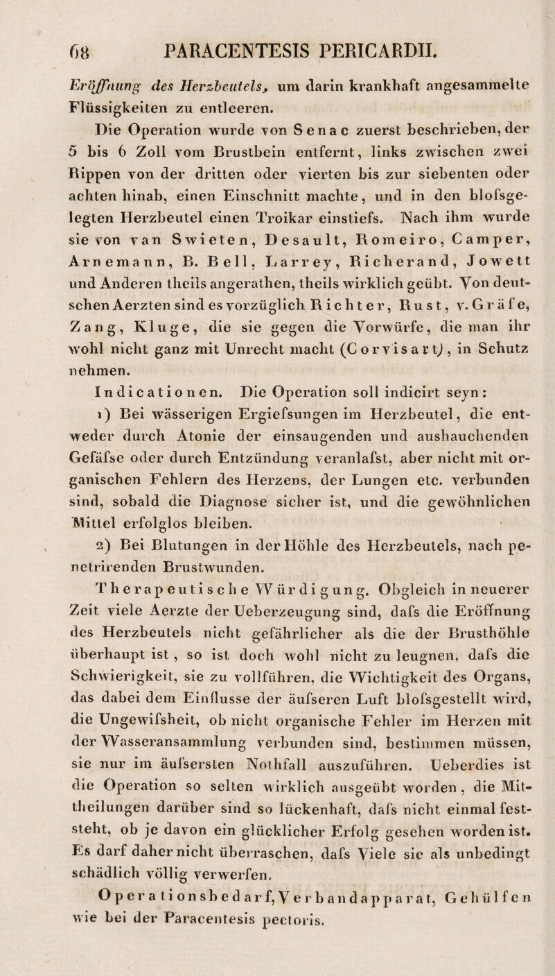 Eröjfnimg des Herzbeutels, um darin krankhaft angesammelte Flüssigkeiten zu entleeren. Die Operation wurde Ton Senac zuerst beschrieben, der 5 bis 6 Zoll vom Brustbein entfernt, links zwischen zwei Rippen von der dritten oder vierten bis zur siebenten oder achten hinab, einen Einschnitt machte, und in den blofsge- legten Herzbeutel einen Troikar einstiefs. Nach ihm wurde sie von van Swieten, Desault, Romeiro, Camper, Arne mann, B. Bell, Larrey, Rieh er and, Jo wett und Anderen theils angerathen, theils wirklich geübt. Von deut¬ schen Aerzten sind es vorzüglich R i c h t e r, Rust, V.Gräfe, Zang, Kluge, die sie gegen die Vorwürfe, die man ihr wohl nicht ganz mit Unrecht macht (C orvis a rtj , in Schutz nehmen. Indicationen. Die Operation soll indicirt seyn: 1) Bei wässerigen Ergiefsungen im Herzbeutel, die ent¬ weder dureh Atonie der einsaugenden und aushauchenden Gefäfse oder dureh Entzündung veranlafst, aber nicht mit or¬ ganischen Fehlern des Herzens, der Lungen etc. verbunden sind, sobald die Diagnose sicher ist, und die gewöhnlichen Mittel erfolglos bleiben. 2) Bei Blutungen in der Höhle des Herzbeutels, nach pe- netrirenden Brustwunden. Therapeutische Würdigung. Obgleich in neuerer Zeit viele Aerzte der Ueberzeugung sind, dafs die Eröffnung des Herzbeutels nicht gefährlicher als die der Brusthöhle überhaupt ist , so ist doch wohl nicht zu leugnen, dafs die Schwierigkeit, sie zu vollführen, die Wichtigkeit des Organs, das dabei dem Einflüsse der äufseren Luft blofsgestellt wird, die Ungewifsheit, ob nicht organische P^ehler im Herzen mit der Wasseransammlung verbunden sind, bestimmen müssen, sie nur im äufsersten Nothfall auszuführen, üeberdies ist die Operation so selten w irklich ausgeübt worden , die Mit¬ theilungen darüber sind so lückenhaft, dafs nicht einmal fest¬ steht, ob je davon ein glücklicher Erfolg gesehen worden ist. Es darf daher nicht überraschen, dafs Viele sie als unbedingt schädlich völlig verwerfen, O p e r a t i o n s h e d a r f, V e r b a n d a p p a r a t, G e h ü 1 f e n wie bei der Paracentesis pectoris.