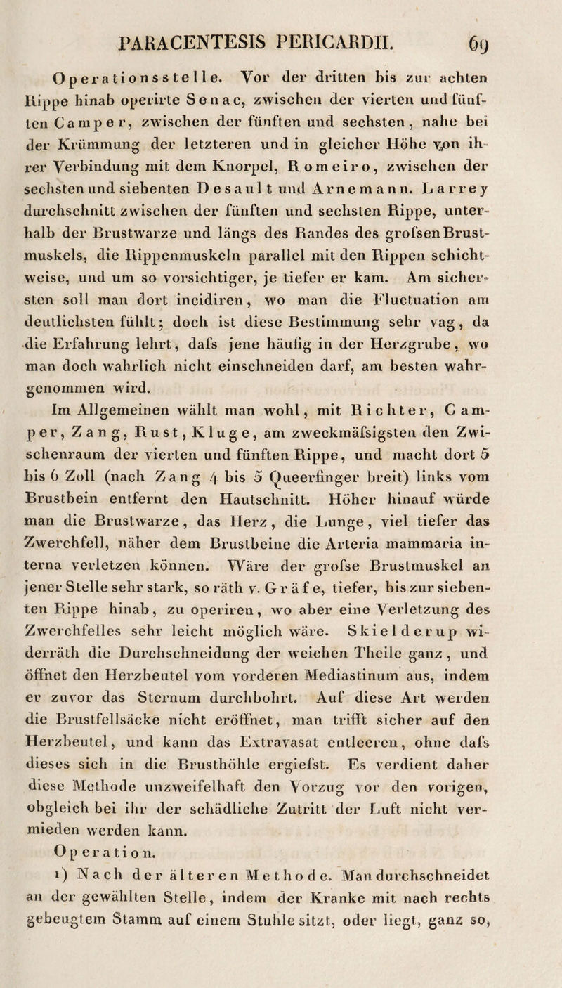 Operationsstelle. Vor der dritten bis zur achten Kippe hinab operirte Seiiac, zwischen der vierten und fünf¬ ten Camper, zwischen der fünften und sechsten, nahe bei der Krümmung der letzteren und in gleicher Höhe v^on ih¬ rer Verbindung mit dem Knorpel, Romeiro, zwischen der sechsten und siebenten D e s a u 11 und A r n e m a n n. Larrey durchschnitt zwischen der fünften und sechsten Rippe, unter¬ halb der Brustwarze und längs des Randes des grofsen Brust¬ muskels, die Rippenmuskeln parallel mit den Rippen schicht¬ weise, und um so vorsichtiger, je tiefer er kam. Am sicher¬ sten soll man dort incidiren, wo man die Fluctuation am deutlichsten fühlt; doch ist diese Bestimmung sehr vag, da die Erfahrung lehrt, dafs jene häulig in der Herzgrube, wo man doch wahrlich nicht einschneiden darf, am besten wahr¬ genommen wird. ‘ Im Allgemeinen wählt man wohl, mit Richter, Cam¬ per, Zang, Rust, Kluge, am zweckmäfsigsten den Zwi¬ schenraum der vierten und fünften Rippe, und macht dort 5 bis 6 Zoll (nach Zang 4 bis 5 Queerfinger breit) links vom Brustbein entfernt den Hautsclinitt. Höher hinauf würde man die Brustwarze, das Herz, die Lunge, viel tiefer das Zwerchfell, näher dem Brustbeine die Arteria mammaria in¬ terna verletzen können. Wäre der grofse Brustmuskel an jener Stelle sehr stark, so räth v. G r ä f e, tiefer, bis zur sieben¬ ten Rippe hinab, zu operiren, wo aber eine Verletzung des Zwerchfelles sehr leicht möglich w^äre. Skieiderup wi- derräth die Durchschneidung der weichen Theile ganz , und öffnet den Herzbeutel vom vorderen Mediastinum aus, indem er zuvor das Sternum durchbohrt. Auf diese Art werden die Brustfellsäcke nicht eröffnet, man trifft sicher auf den Herzbeutel, und kann das Extravasat entleeren, ohne dafs dieses sich in die Brusthöhle ergiefst. Es verdient daher diese IVIethode unzweifelhaft den Vorzug vor den vorigen, obgleich bei ihr der schädliche Zutritt der Luft nicht ver¬ mieden werden kann. Operation. i) Nach d e r äl t e r e n M e t h o d e. Man durchschneidet an der gewählten Stelle, indem der Kranke mit nach rechts gebeugtem Stamm auf einem Stuhle sitzt, oder liegt, ganz so,